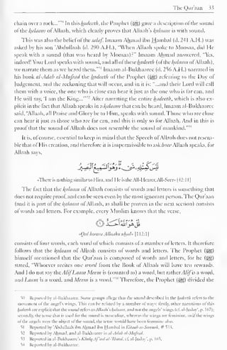 Tlit Qur'aan 33 
chain over.a rock...'""' In ihishadecth, the Prophet (-^) gave a description ofthe sound 
ol the /{alaam ol Allaah, which clearly proves that Allaah's ^alaam is with sound. 
This was also the belief ofthesalaf. Imaam Ahmad ibn Hambal (d. 24 1 A.H.) was 
asked by his son 'Abdullaah (d. 290 A.H.), "When Allaah spoke to Moosaa, did He 
speak with a sound (that was heard by Moosaa):" Imaam Ahmad answered. "Yes. 
indeed! Your Lord speaks with sound, and all ol these hadceth (ol cl(alaam ol Allaah). 
we narrate them as we heard them."51 Imaam al-Bukhaaree (d. 256 A.H.) narrated in 
his book al-Adab al-Mufrad the hadceth of the Prophet ($g) referring to the Day of 
Judgement, and the reckoning that will occur, and in it is: "...and their Lord will call 
them with a voice, the one who is close can hear it just as the one who is lar can, and 
He 1 
will sav, 'I am the King...'" 
" Alter narrating the entire hadceth, which is also ex-plicit 
in the fact that Allaah speaks in n/(a/aai?i that can be heard, Imaam al-Bukhaaree 
said, "Allaah, all Praise and (dory be to Him, speaks with sound. Those who arc close 
can hear it just as those who are lar can, and this is only so lor Allaah. And in this is 
proof that the sound of Allaah does not resemble the sound of mankind.""1 
It is, of course, essential to keep in mind that the Speech of Allaah docs not resem-ble 
that ofHis creation, and therefore it is impermissible to askhow Allaah speaks, for 
Allaah says, 
"There is nothing similar to Him, anil I le is i lie All- 1 learer, All-Seer» |-I2:1 I 
| 
The fact that the Balaam of Allaah consists of words and letters is something that 
docs not require proof and can be seen even by the most ignorant person. The Qur'aan 
(and it is part ol the/Balaam ol Allaah. as shall be proven in the next section) consists 
ol words anil letters. For example, every Muslim knows that the verse, 
l«Ullybj9 
-Qui hoowa Allaahu ahad* 1 1 1 2: 1 
1 
consists of four words, each word ofwhich consists of a number of letters. It therefore 
follows that the Balaam of Allaah consists of words and letters. The Prophet (^) 
himself mentioned that the Qur'aan is composed of words and letters, for he («^g) 
stated, "'Whoever recites one word from the Book of Allaah will have ten rewards. 
And I do not say the A/ifLaam Mean is (counted as) a word, but ratherAlifis a word, 
and Laam is a weird, anil Meem is a word.*""1 Therefore, the Prophet (5Eg) divided the 
5n Reported by al-Bukhaaree. Some groups allege that the sound described in the hadceth rclcrs to the 
movement ol the angel's wings. This can be refuted bj .i number ol ways: firsdy, other narrations ol tins 
luidct'lh are explicit that the Sound reiers to WY.vaWs l^alaiim , anil not the angels' wings (el. al-|udav', p. 167); 
secondly, the tense that is used lor the sound is masculine, whereas the wings are feminine, so il the wings 
ofthe angels were the object ol the sound, the tense would have been feminine also. 
s| Reported by 'Abdullaah ibn Ahmad ibn Hambal in Kitchib as-Sitiinali. # i". 
52 Reported by Ahmad, and al-Bukhaaree in al-Adab al-Mufrad. 
°>^ Reported in al-Bukhaaree's Khalq Af'aal al-'lbaad. cl". al-luday'. p. 165. 
54 Reported by al-Hukhaaree. 
 