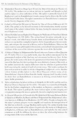330 An Introduction to the Sciences of the Qur'aan 
3) Maclaaril{ at-Tanzeel wa Haqaa'iq at-Tdweel, by Aboo al-Barakaat an-Nasafcc (cl. 
701 A.H.). The author was an ardent Ash'aree in 'aqeedah and Hanafce aifiqh, 
and his tafseer is a clear indication of this. His tafseer is primarily based on al- 
Baydaawee's and az-Zamakhsharec's works, except that lie deletes <;Mu'lazilec 
beliefs found in the latter. The tafseer summarises a/.- Zama khsharce's comments 
on the literary eloquence ol the verses. 
4) Litbaab at-Tdweel fee Ma'aanee at-Tanzeel, by 'Alaa ad-Dccn al-Khaa/.in (d. 741 
A.H.). The author, as he himself mentions in his introduction, merely summa-rised 
some ol the tafseer* written before his time, basing his summary primarily 
on al-Baghawee's work. 
5) Gharadib al-Qur'aan wa Raghaaib al-Furqaan, by Nidhaam ad-Dccn ibn al-Hasan 
an-Naysabooree (d. 728 A.H.). The author based his tafseer primarily on ar- 
Raazce's work, and added many benefits Irom az-Zamakhsharce's work. The 
author was not merely a compiler ofquotes, lor he frequently gives his own opin-ions, 
and critiques the views ofar-Raazee and az-Zamakhsharee. However, the 
tafseer contains some philosophical discussions, certain Soofic interpretations, and 
a defence of the views of the .Ash'arees against the views ol the Mn'tazilah. 
6) Al-Bal±r al-Muheei, by Muhammad ibn Vbosuf, otherwise known asAbooHayyaan 
(d. 7-45 A.H.) This is a very useful work, since the author concentrated on the 
grammatical analysis ol the Qur'aan, and accentuated its literary i'jaaz. At first 
glance, the work seems to be more of a grammatical discussion than interpreta-tion 
of tlie Qur'aan, but this is perhaps the most distinctive feature of the work, as 
the author mentions the various differences that the scholars of grammar have 
held concerning the analysis (i'raab) of certain verses. This work is perhaps the 
first work to turn to in order to obtain a linguistical analysis of a verse. Another 
salient feature of this tafseer is that Aboo Hayyaan refutes many ol az- 
Zamakhsharcc's heretical ideas from the Arabic language itself (in other words, 
he shows how az-Zamakhsharee is incorrect in deriving certain beliefs based 
upon Arabic grammar). 
7) Tafseer al-falaalayn, by Jalaal ad-Deen al-Muhalla (d. 864 A.H.) and his student. 
Jalaal ad-Deen as-Suyootee (d. 91 1 A.H.). This tafseer was started by al-Muhalla. 
but he died before completing it, so his student, as-Suyootee, completed it alter 
his death. This tafseer is perhaps the most famous tafseer in this category, and 
very popular amongst the masses, primarily due to its simplicity and modest size. 
8) As-Siraajal-Muneerfee al-I'aanathi alaa Ma 'rifat/ii ba 'di Ma 'aanec Kalaami Rabina 
al-Hakeem al-Khabcer, by Shams ad-Deen Muhammad ibn Muhammad, other-wise 
known as al-Khateeb as-Sharbeenee (cl. 977 A.H.). Despite its lengthy title. 
the tafseer f, primary purpose was to simplify and condense the interpretation of 
the Qur'aan so that the average Muslim could read it. The author benefits Irom 
and quotes manv works of the tafsecrs (in particular, the works ol al-Baydaawee. 
al-Baghawce, ar-Raazee and az-Zamakhsbarec), anil includes his own critical 
comments as well. In addition, he strives to show the relationship between the 
arrangement of the verses of the Qur'aan. 
 