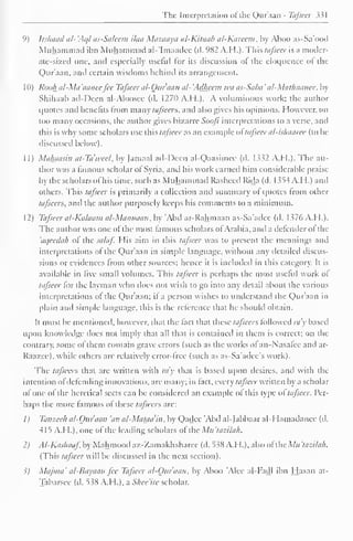 The Interpretation of the Qur'aan - Tafseer 331 
( 
') Irshaad al- 'Ac// as-Saleem ilea Mazaaya al-Kitaab al-Karecm, by Aboo as-Sa'ood 
Muhammad ibn Muhammad al-'Imaadee (d. 982 A.H.). This tafseer is a moder-ate- 
sized one. and especially usciul lor its discussion ol the eloquence of the 
Qur'aan, and certain wisdoms behind its arrangement. 
1 (I) Rook n/-Mi/ 'amice fee Tafseer al-Quraan al- 'Adheem wit as-Saba ' al-Mathaanee, by 
Shihaab ad-Deen al-Aloosee (d. 1270 A.H.). A voluminous work: the author 
quotes and benefits from many tafseers, and also gives his opinions. However, on 
too many occasions, the author gives bizarre Soofi interpretations to a verse, and 
this is why some scholars use this tafseer as an example ol tafseer al-ishaaree (to be 
discussed below). 
1 1) Maluiasin at-Ta'weel, by (amaal ad-Deen al-Qaasimee (d. 1332 A.H.). The au-thor 
was a famous scholar ol Syria, and his work earned him considerable praise 
by the scholars of his lime, such as Muhammad Rasheed Rida (d. 1354 A. H.) and 
others. This tafseer is primarily a collection and summary ol quotes Irom other 
tafseers, and the author purposely keeps his comments to a minimum. 
12) Tafseer al-Kalaam al-Mannaan, by 'Abd ar-Rahmaan as-Sa'adec (d. 1376 A.H.). 
The author was one of the most famous scholars ol Arabia, and a defender ol the 
aqeedah ol the salaf. His aim in this tafseer was to present the meanings and 
interpretations ol the Qur'aan in simple language, without any detailed discus-sions 
or evidences from other sources; hence it is included in this category. It is 
available in five small volumes. This tafseer is perhaps the most useful work of 
tafseer for the layman who does not wish to go into any detail about the various 
interpretations of the Qur'aan; if a person wishes to understand the Qur'aan in 
plain and simple language, this is the reference that he should obtain. 
It must be mentioned, however, that the fact that these tafseers followed ray based 
upon knowledge does not imply that all that is contained in them is correct; on the 
contrary, some of them contain grave errors (such as the works of an-Nasatee ami ar- 
Raazee), while others are relatively error-tree (such as as-Sa'adee's work). 
The tafseers that are written with ra'y that is based upon desires, and with the 
intention ofdefending innovations, are many; in fact, every tafseer written by a scholar 
of one ol the heretical sects can be considered an example ol this type ol tafseer. Per-haps 
the more famous ol these tafseers are: 
1) Tanzeeh al-Oiiraan 'an al-Mataa'in, by Qadec Abd al-Jabbaar al-Hamadanee (d. 
415 A.H.), one of the leading scholars ol the Ma'tazilah. 
2) Al-Kashaaf by Mahmood az-Zamakhsharee (d. 538 A.H.), also ofthe Mh 'tazilah. 
(This tttfieer will be discussed in the next section). 
?J Maj/na' al-Bayaan fee Tafseer al-Our'aan, by Aboo 'Alee al-Fadl ibn Hasan at- 
Tabarsee (d. 538 A.H.), a Shee'ite scholar. 
 