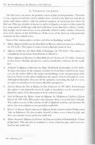 332 An Introduction to the Sciences ol the Qur'aan 
C. Tafseer of the Jurists 
The Qur'aan is, of course, the primary source offiqh, or jurisprudence. Therefore 
it is no surprise to find that certain scholars have turned to the Qur'aan with this in 
mind, and written tafscers with the primary purpose of extracting laws from the 
Qur'aan. This type oftafseer is known as tafseer al-fuqahaa, or tafseer ofthe jurists. In 
fact, some tafeecrs of this type only deal with those verses that have a direct relation-ship 
tofiqh. and do not discuss verses primarily related to other matters. However, 
most of the classics in this field discuss all the verses of the Qur'aan. with particular 
emphasis on law-related verses. 
Some of the famous tafseers written with this methodology include: 
' 
1) TafseerAhfcaam al-Ouraan, by Aboo Bakr ar-Raazee, otherwise known as al-Jassaas 
(d. 370 A.H.). This tafseer is written from a Hanafee point of view. 
2) Akfcaam al-Ouraan, by Aboo Bakr al-Bayhaqee (d. 458 A.H.). This tafseer is a 
compilation of narrations from Imaam as-Shaafi'ee. 
1) Tafseer Ahfraam al-Ouraan, by Aboo Bakr ibn al-'Arabee (d. 543 A.H.). Primarily 
written from a Maalil^cc perspective, and is considered a reference tor the madh-hab. 
4) Al-Jaami' li Ahfyiam al-Ouraan, by Aboo "Abdullaah al-Qurtubce (d. 67 1 A.H.). 
To place this tafseer in the category of tafseer bi al-ma'thoor would not be incor-icct, 
for the author follows the proper methodology in the interpretation of the 
Quraan. However, the tafseer emphasises the aspects related to thefiqh of a verse. 
Although al-Qurtubce discusses all the opinions concerning the fiqh of a verse, 
the tafseer is considered to be from a Maalikee perspective. 
5) Zaad al-Maseerfee 'Urn at-Tafseer. by Ibn al-Jawzee (d. 597 A.H.). Even though 
this tafseer is not primarily meant for fiqh, it nonetheless can be considered a 
Hamba/ee tafseer in its discussion of verses related tofiqh. 
6) Nayl al-Maraam fee Tafseer Aayat a/~Ah/<aam, by Muhammad Siddecq Hasan 
Khaan (d. 1307 A.H.) This tafseer only discusses those verses that deal withJJq/i. 
The author was one of the scholars otAhl al-Hcideeth in India, and therefore his 
tafseer does not conform to one particular madh-hab. 
7) Rawa'i" al-Bayaan Tafseer Aaytaat a/-Ah/(aam, by the modern author Muhammad 
'Alee as-Saboonee. He also restricts himself to those verses related to fiqh, and 
does not conform to one partictdar madh-hab. 
<i) TafseerAayaat al-Ah_kaam, by Manaa' al-Qattaan (author ol Mabaabithfee 'Uloom 
al-Ouraan). This one also is restricted to verses related to fiqh, and is not con-fined 
to one madh-hab. 
689 ;.r-Roomcc. p. 94. 
 