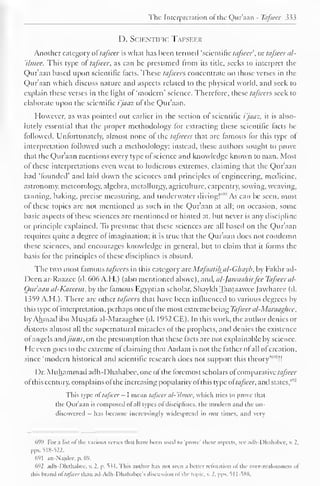 The Interpretation ot the Qur'aan - Tafsecr 333 
D. Scientific Tafseer 
Another category of tafseer is what has been termed 'scientific tafseer, or tafseer al- 
'ilmee. This type of tafseer, as can be presumed trom its title, seeks to interpret the 
Qur'aan based upon scientific facts. These tafseers concentrate on those verses in the 
Qur'aan which discuss nature and aspects related to the physical world, and seek to 
explain these verses in the light of 'modern' science. Therefore, these tafseers seek to 
elaborate upon the scientific t'/aas ol the Quraan. 
However, as was pointed out earlier in the section of scientific i'jaaz, it is abso-lutely 
essential that the proper methodology for extracting these scientific facts be 
followed. Unfortunately, almost none ol the tafseers that are famous for this type of 
interpretation followed such a methodology; instead, these authors sought to prove-that 
the Qur'aan mentions every type of science and knowledge known to man. Most 
of these interpretations even went to ludicrous extremes, claiming that the Qur'aan 
had 'founded' and laid down the sciences and principles ot engineering, medicine, 
astronomy, meteorology, algebra, metallurgy, agriculture, carpentry, sowing, weaving, 
tanning, baking, precise measuring, and underwater diving!"'"' As can be seen, most 
ol these topics are not mentioned as such in the Qur'aan at all; on occasion, some 
basic aspects of these sciences are mentioned or hinted at. but never is any discipline 
or principle explained. To presume that these sciences are all based on the Qur'aan 
requires quite a degree of imagination; it is true that the Qur'aan docs not condemn 
these sciences, and encourages knowledge in general, but to claim that it forms the 
basis for the principles ot these disciplines is absurd. 
The two most famous tafseers in this category are Mafaatihal-Ghayb, by Fakhr ad- 
Deen ar-Raa/.ee (d. 606 A.H.) (also mentioned above), and, alfawaahirfee Tafseer al- 
Oitraan al-Kareem, by the famous Egyptian scholar. Shaykh Tantaawee (awharee (d. 
1359 A.H.). There are other tafseers that have been influenced to various degrees by 
this type ol interpretation, perhaps one ol the most extreme being Tafseer al-Maraaghee, 
by Ahmad ibn Mustafa al-Maraaghee (d. 1952 CE). In this work, the author denies or 
distorts almost all the supernatural miracles of the prophets, and denies the existence 
ol angels nndjinns, on the presumption that these lads are not explainable by science. 
He even goes to the extreme of claiming that Aadam is not the father ot all of creation, 
since 'modern historical and scientific research does not support this theory'6'"!! 
Dr. Muhammad adh-Dhahabee, one of the foremost scholars ofcomparative tafseer 
ol this century, complains ol the increasing popularity ol this type of tafseer, and states,"''' 
This type of tafseer - I mean tafseer al-'ilmec, which tries to prove thai 
the Qur'aan is composed of all types ofdisciplines, the modern and the un-discovered 
has became increasingly widespread in our times, and very 
690 For a list ol the various verses thai have been used to 'prove' these aspects, see ailh-Dhahabec, V. 2, 
pps. 518-522. 
691 an-Najdec. p. 69. 
692 adh-Dhahabee, it 2. p, 5s4. This author has not seen a better refutation ol the over-zealousne-s ol 
this brand of tafseer than ad-Adh-Dhahabee's discussion of the topic, i. _'. pps. 51 1 -588. 
 