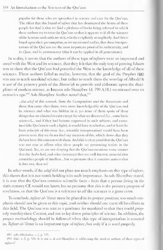 334 An Introduction to the Sciences of the Quraan 
popular lor those who are specialised in science and care lor the Quraan. 
The effect that this brand oftafseer that has dominated the hearts ofthese 
people has had is that we find a plethora of hooks being released in which 
these authors try to twist the Quraan so that it appears as il all die sciences 
of'the heavens and earth are in it. whether explicitly or implicitly. And this is 
based upon their presumption, as we mentioned earlier, that these interpre-tations 
of the Quraan are the most important prool of its authenticity, and 
its i'jaaz, and its permanency (that it can be applied in all generations). 
In reality, il seems that the authors of these type of tafscas were so impressed and 
awed with the West and its sciences, that they felt that the only way of proving Islaam 
was to show that the Qur'aan had preceded the West in the knowledge of all of these 
sciences. These authors tailed to realise, however, that the goal ol the Prophet (•§§) 
was not to teach mankind science, but rather to teach them the worship of Allaah! It 
is not of the primary goals of the Sharee'ah to provide and elaborate upon the disci-plines 
ol modern science, as Imaam ash-Shaatibee (d. 79(1 A.I I.) mentioned over six 
centuries ago.693 Ash-Shaatibee further stated that,'''" 
...the siilaf ol this iinimuh, from the Companions and the Successors and 
those that came alter them, were more knowledgeable ol the Qur'aan and 
its sciences and what was hidden in it; yet none of them spoke of these 
tilings that are claimed to exist except lor what we discussed (i.e.. some basic 
sciences)... and il they had become engrossed in such subjects, and exam-ined 
(the Qur'aan in such a light), it would have reached us, and at least the 
basic principle ol this issue (i.e.. scientific interpretation) would have been 
proven to us. But we do not find any mention of this, which shows that thej 
did not have this concern with them. And this is clear prool that the Qur'aan 
was not sent to affirm what these people are presuming (exists in the 
Qur'aan). Yes, we are not denying thai the Qur'aan mentions some science 
that the Arabs bad, and other (sciences) that are well-known; material that 
astonishes people of intellect... but to presume that il contains matters that 
il does not, then no! 
In other words, if the salafdid not place too much emphasis on this type oStafseer, 
this shows that it is not worth holding it in such importance. As ash-Shaatibee stated, 
it is true that the Quraan contains scientific facts — facts that a person living in the 
sixth century CE would not know, but to presume that this is the primary purpose of 
revelation, or that the Qur'aan is a reference to all the sciences is a gross error. 
To conclude, tafseer al-'ilmee must be placed in its proper position; loo much em-phasis 
should not be given to this topic, and neither should one exert all his efforts in 
this field. The Qur'aan was sent as a guidance for mankind so that they could prop-erly 
worship their Creator, and not to lay down principles of science. In addition, the 
proper methodology should be followed when this type of interpretation is resorted 
to. Tafseer al-'ilmee is an important type of tafseer, but only if it is used properly. 
695 adh-Dhahabee, v, 2. p. =525. 
694 ibid., v. 2, p. 526. Is ii not as if ash-Shaajibee is addressing the modern authors of these types of 
tafscers : 
 