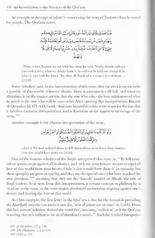 336 An Introduction to the Sciences of the Qur'aan 
An example of this type oi'iufsecr is concerning the story ofTaaloot when he tested 
his people. The Qur'aan states. 
•Then, when Taaloot set oul with liis armv, he said, "Verily, Allaah will test 
you with a river; whoever drinks from it. he will not be with me, except ifhe 
takes (a sip) with his hand.' Yet, they all drank of it, except a lew of them..." 
[2:249] 
Some 'scholars' said, in the interpretation ofthis verse, that the river is meant to be 
a parable of this world; whoever 'drinks' from it excessively will fail, and whoever 
abandons it totally cannot survive, but the one who takes the bare minimum ofwhat 
he needs is the one who will be successful. Alter quoting this interpretation, Imaam 
al-Qurtubcc (d. 671 A.H.) said. "And how beautiful is this, were it not for the fact that 
it involves excessive interpretation, and a distortion of the apparent meanings of the 
••,,<,- 
verse. 
Another example is the islmuree interpretation of the verse. 
«And it We had ordered them to kill themselves, or to leave their houses, 
very few would have done so» |4:66| 
One o! the famous scholars of die Soofis interpreted this verse as, '"To kill your-selves' 
means to go against all its desires, and 'to leave your houses' means to expel all 
love of this world from your hearts. Only ';i few would have done it' in quantity, but 
these (people) are great in quality, and they are the special ones who have reached the 
true positions, meaning that they are the 'friends' (wulce) of Allaah, the title of 
Soofi leaders. As is seen from this interpretation, a certain concept or philosophy is 
'read in' to the verse, as the verse makes absolutely no mention ol going against one's 
desires and leaving the love of this world. 
As a last example, the first letter in the Qur'aan is baa (in the basmalah preceding 
the Famihah) and the last letter is seen (in. 'mm al-jinnai wa an-naas in 1 14:6). From 
this tact, certain 'scholars' derived the word 'bos', meaning, 'sufficient'; as it the Qur'aan 
is stating that it is sufficient for all ol mankind's needs."' 
1'' Such far-fetched interpreta- 
697 al-Qurtuixc. v. 3, p. 2W. 
698 adh-Dhahabee,v.2,p.419, 
699 c£ Ik, p. 214. 
 
