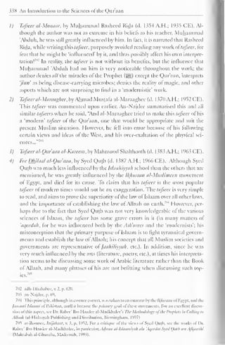338 An Introduction to the Sciences ol'the Qur'aan 
1) Tafseer al-Manaar, by Muhammad Rasheed Rida (d. 1354 A.H.; 1935 CE). Al-though 
the author was not as extreme in his beliefs as his teacher, Muhammad 
'Abduh. he was still greatly influenced by him. In fact, it is narrated that Rashced 
Rida. while writing this tafseer. purposely avoided reading any work ol tafseer, lor 
fear that he might be 'influenced' by it, and thus possibly affect his own interpre-tation!'"' 
1 In reality, the tafseer is not without its benefits, but the influence that 
Muhammad 'Abduh had on him is very noticeable throughout the work: the 
author denies all the miracles of the Prophet (3g) except the Qur'aan, interprets 
'jinn as being disease-carrying microbes; denies the reality ol magic, and other 
aspects which are not surprising to find in a "modernistic' work. 
2) Tafseer al-Maraaghee, by Ahmad Mustafa al-Maraaghee (d. 1370 A.H.; 1952 CE). 
This tafseer was commented upon earlier. An-Najdce summarised this and all 
similar tafseers when he said. "And al-Maraaghee tried to make this tafseer oi his 
a 'modern' tafseer of the Qur'aan, one that would be appropriate and suit the 
present Muslim situation. However, he fell into error because of his following 
certain views and ideas of the West, anil his over-exaltation of the physical sci-ences..." 
7'" 
1) Tafseer al-Our'aan al-Kareem, by Mahmood Shalthooth (d. 1383 A.H.; 1963 CE). 
4) Fee Dhilaal a/-Qur'aan, by Syed Qutb (d. 1387 A.H.; 1966 CE). Although Syed 
Qutb was much less influenced by the Islaahiyyah school than the others that are 
mentioned, he was greatly influenced by the Ikltwaan al-MusIiineen movement 
of Egypt, and died for its cause. To claim that his tafseer is the most popular 
tafseer of modern times would not be an exaggeration. The tafseer is very simple 
to read, and aims to prove the superiority of the law ol Islaam over all other laws, 
and the importance of establishing the law of Allaah on earth. "' 
1 Iowever. per-haps 
due to the fact that Syed Qutb was not very knowledgeable of the various 
sciences of Islaam, the taj'seer has some grave errors in it (in many matters of 
'aqeedah. for he was influenced both by the Ash'arces and the 'modernists'; his 
misconception that the primary purpose of Islaam is to light tyrannical govern-ments 
and establish the law of Allaah; his concept that all Muslim societies and 
governments arc representative of Jaahiliyyah. etc.). In addition, since he was 
very much influenced by the arts (literature, poetry, etc.), at times his interpreta-tion 
seems to be discussing some work ol Arabic literature rather than the Book 
ol Allaah, and many phrases of his are not befitting when discussing such top-ics. 
705 
702 adh-Dhahabee,w2,p.620. 
703 an-Najdec, p. 69. 
704 This principle, although in essence cornet, was taken loan extreme by thclfffiwaan ol Egypt, and I he 
/aaoiali Islaami ofPakistan, until it became the primary goal ol these movements. For an excellent discus-sion 
<>l this aspect, see Dr. Rabec' Urn I laadce al-Madklialee's The Methodology of the Prophets ill ('.tilling to 
Allaah (al-Hidaayah Publishing and Distribution. Birmingham. I'W7) 
7(1'! ar-Roomee, luijahaat, . I, p. 1052. For a critique ol'the views ofSyed Qujb, see the works of I >r, 
Kabee' Ibn Haadee al-Madkhalee. in particular. Adti'iiu iil-l.'laaiiiiyah a/a 'Ai/eedat Syed Qutb ii'ii A/J/aarihi 
(M.iktabah al-Ghuraba. Madeenah. 1993). 
 