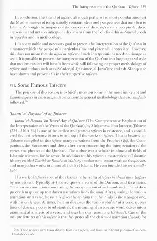 The Interpretation ofthe Qur'aan - Tafseer 339 
In conclusion, this brand of tafseer, although perhaps the most popular amongst 
the Muslim masses of today, usually contains ideas and perspectives that are alien to 
Islaam. Although the majority ol the contents of these tafseer?. are acceptable, there-arc 
serious and not too infrequent deviations from the beliefs ol . hl as-Sunnah. both 
in 'aqeeclah and in methodology. 
It is a very noble and necessary goal to present the interpretation of the Qur'aan in 
a manner which the people ol a particular time and place will appreciate. However, 
this does not mean that the tisool at-tafscer ol such interpretations needs to change as 
well. It is possible to present the interpretation of the Qur'aan in a language anil style-that 
modem readers will benefit from while still I ol lowing the proper methodology of 
tafseer, and authors such as as-Sa'adee, al-Qaasimee, al-Jazaa'iree and ash-Shanqeetee 
have shown and proven this in their respective tafseers. 
vii. Some Famous Tafseers 
The purpose ol this section is to briefly mention some ol the most important and 
famous tafseers in existence, anil to mention the general methodology that each mufassir 
followed.7"" 
'Jaami' al-Bayaan' ofat-Tabaree 
Jaami' al-Bayaan 'an Tawecl Aay al-Our'aan (The Comprehensive Explanation ol 
the Interpretation ol the Verses ol the Qur'aan), by Muhammad ibn farcer at-Tabaree 
(224 - 310 A.H.) is one of the earliest and greatest tafseers in existence, and is consid-ered 
the first reference to turn to among all the works of tafseer. This is because at- 
Tabaree compiled in this tafseer many narrations from the Prophet (j^g), the Com-panions, 
the Successors anil those alter them concerning the interpretation ol the 
verses anil phrases ol the Qur'aan. The author was a scholar in almost all fields of 
Isla.imic sciences, lor he wrote, in addition to this tafseer. a masterpiece ol Islaamic 
history entitled Taari/(/i ar-Rusul tea/ Muloof{, another now-extant work on the qira'aat, 
and many other works in almost all fields ol Islaam. He even founded his own inacUi-hab 
His work ol tafseer is one ol the classics in the realm ol' tafseer bi al-ma 'thuor (tafseer 
by narrations). Typically, at-Tabaree quotes a verse ol the Q)ur'aan, and then states, 
"The various narrations concerning the interpretation ol such-and-such..." and then 
proceeds to quote up to a dozen narrations Irom the .»*//<//. Alter quoting the various 
narrations on a verse, he usually gives the opinion that he thinks is the strongest one. 
with his evidences. At times, he also discusses the various qira'aat ol a verse, quotes 
lines ol classical poetry to substantiate the meaning ol an obscure word, delves into a 
grammatical analysis ol a verse, and uses his own reasoning (ijtihaad). One of the 
unique features of this tafseer is that he quotes all the chains ol narration (isnaaci) tor 
706 These reviews were taken directly from each tafseer, and From the relevant portions ol ad-Adh- 
Dhahabee's work. 
 