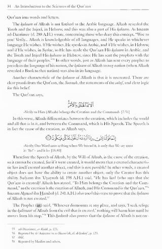 " 
34 An Introduction to the Sciences of the Qur'aan 
Qur'aan into words and letters. 
Tlie /(tiltiain of Allaali is not limited to the Arabic language. Allaah revealed the 
Torah and the Injccl. in Hebrew, and this was also a part of His Balaam. As Imaain 
ad-Daarimee (d. 288 A.H.) wrote, concerning those who deny this concept. "Woe to 
you! Verily... Allaah is knowledgeable of all languages, and He speaks in whichever 
language He wishes. IfHe wishes, He speaks in Arabic, and ifHe wishes, in Hebrew, 
and ifHe wishes, in Syriac, so He has made the Qur'aan His fyllaam in Arabic, and 
the Torah and Injccl His Balaam in Hebrew, since He has sent the prophets with the 
language of their peoples."55 In other words, just as Allaah has sent every prophet to 
preach in the language of his nation, xhckctlaam ofAllaah to any nation (when Allaah 
revealed a Book to that nation) was also in its language. 
Another characteristic ol the Balaam of Allaah is that it is uncreated. There are 
clear proofs from the Qur'aan, the Siinnah, the statements of the saliif, and clear logic 
for this belief. 
The Qur'aan says, 
«Vcrily to Mini (Allaah) belongs the Creation and the Command'. |7:S4| 
In this verse, Allaah differentiates between the creation, which includes the world 
and all that is in it, and between the Command, which is His Speech. The Speech is 
in fact the cause of the creation, as Allaah says, 
J^vli ^.a1 Jjiiu^Jj^^§s^ls^^j* £->! 
••Verily, Our Word unto a thing whin We intend it. is only lli.it We vi unto 
it: 'lie''- and it is.. [16:40] 
Therefore the Speech of Allaah, by the Will ol Allaah, is the cause ol the creation, 
so it cannot be created, for if it were created, it would mean that a created characteris-tic 
has itself created another object, and this is not possible! In other words, a created 
object does not have the ability to create another object; only the Creator has this 
ability. Sufyaan ibn 'Uyaynah (d. 198 A.H.) said, "He has lied (who says that the 
Qur'aan is created)! Allaah has stated, "To Him belongs the Creation and the Com-mand," 
so the creation is the creation of Allaah, and His Command is the Qur'aan."51 
Imaam Ahmad ibn Hambal (d. 241 A.H.) also used this verse to prove that the kfllaam 
of Allaah is not created.17 
The Prophet (^5) said, "Whoever dismounts at any place, and says, 'I seek refuge 
in ihc /(it /initial ofAllaah from the evil that is created,' nothing will harm him until he 
moves from ,s his stop. 
This hadedh also proves that the /(alaam of Allaah is not cre- 
55 ad-Daarimee, ar-Radd, p. 123. 
"56 Reported by al-'Aajurree in as-Sharee'ah, t£ al-Juday', |>. 123. 
57 ibid. 
5S Reported by Muslim .mil others. 
 