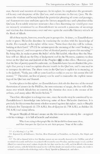 The Interpretation of the Qur'aan - Tafseer 34 5 
mar, rhetoric and manners ol eloquence. In his tafseer, lie emphasises the grammati-cal 
beauty and eloquence of the Qur'aan. and accentuates its literary i'jaaz. He dis-cusses 
the wisdom and beauty behind the particular phrasing ol verses and passages, 
and demonstrates time and time again the literary magnificence anil splendour ot the 
Qur'aan. Even subtle sentence structures that a less discerning eye would pass over 
are minutely scrutinised by az-Zamakhsharee to unearth a panorama of meanings 
and wisdom that demonstrates over and over again the unrivalled literary miracle ol 
the Hook of Allaah. 
All of these merits, however, must be put in perspective. At times, az-Zamakhsharee 
seeks to prove Mu'tazilee doctrines by confusing the readers with his know ledge of" 
Arabic. For example, in his tafseer ol the verse, "Some faces that day will be radiant, 
looking at their Lord," (75:23) he misinterprets the meaning of the word 'looking' to 
'expecting mercy', and even quotes a line of classical poetry to prove this meaning!71 " 
By doing this, he seeks to prove the belief of the Mu'tazilah, who deny that the Mus-lims 
will see Allaah on the Day of Judgement and in the Heavens, contrary to clear 
verses in the Qur'aan anil hadeeth of the Prophet (i^g) to this effect. However, given 
that the line of poetry quoted is authentic, az-Zamakhsharee has overlooked the prin-ciple 
that poetry is used to explain obscure words in the Quraan. and is not used to 
re-interpret the obvious. The above verse in the Qur'aan is explicit in its meaning, as 
is the hadeeth, "Verily, you will see your Lord (as easily) as you see this moon (the full 
moon)."' " Therefore, no line of poetry can be used to contradict the explicit mean-ings 
of the Qur'aan and Siinnah. 
In other places in this tafseer, az-Zamakhsharee defends the doctrine of the eternal 
damnation of sinners in the Helllire, the non-existence of magic, the free-will of hu-mans 
over which Allaah has no control, the doctrine that man is the creator ol his 
actions, and many other Mu'tazilee beliefs. 
1. 
Therefore, this tafseer is a dangerous one, since the reader may be convinced by az- 
Zamakhsharee's knowledge into believing some of these Mu'tazilee doctrines. It is 
precisely lor this reason that most scholars warned against this tafseer, such as Shaykh 
al-Islaam Ibn Taymiyyah (d. 724 A.H.), Ibn al-Qayyim (d. 758 A.H.), as-Subkee (d. 
756 A.H.) and many others. 
We quote Shaykh al-lslaam's stance on the this issue in its entirety, for - as typical 
with his writings - it is lull ol benefit and wisdom: 
What I am saying is that people like the Mu 'tazilak first form some ideas, 
and then interpret the Qur'aan to suit their purpose. None of' the earlier 
715 c£ al-Kashaaf, v. 2. p. 509. 
716 Reported by al-Bukhaarcc. Muslim. Alioci Daawood. at-Tirmidhec. an-Nasaa'cc. Ibn Majah and 
others. 
717 TheAhl as-Sunnah believe that Muslim sinners are not eternally damned to the Helllire. and all of 
mankind who testify and believe in tawliccd will eventually enter Paradise, and that magic is real, and that 
Alia. ill has control over man's actions despite the fact that man has free-will, and that Allaah is the creator 
ol man's actions, with the beliel that man has Iree will. For details and proofs ol these points, the reader is 
n lined to standard works ol theology, such as Sluivh 'Aqccdah tit-Taluutwiyiih. and others. 
 