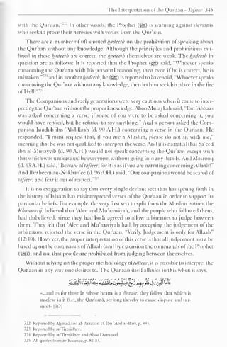 The Interpretation ofthe Qur'aan - Tafseer 345 
with the Qur'aan."-- In other words, the Prophet (jj§) is warning against deviants 
who seek to prove their heresies with verses from the Qur'aan. 
There arc a number ol oft-quoted l±aclcelh on the prohibition of speaking about 
the Qur'aan without any knowledge. Although the principles ami prohibitions out-lined 
in these Inideeth are correct, the Inidceth ihemsclvcs are weak. The Ijadeeth in 
question arc as follows: It is reported that the Prophet (jfs;) said. "Whoever speaks 
concerning the Qur'aan with his personal reasoning, then even if he is correct, he is 
mistaken."'-'" and in anotherhadeeth, he (^) is reported to have said, "Whoever speaks 
concerning the Qur'aan without any knowledge, then let him seek his place in the lire 
ofHell!"™ 
The Companions and early generations were very cautious when it came to inter-preting 
the Qur'aan without the proper know ledge. Aboo Mulaykah said, "Ibn 'Abbaas 
was asked concerning a verse; if some of you were to be asked concerning it, you 
would have replied, but he refused to say anything." And a person asked the Com-panion 
Jundub ibn Abdillaah (d. 90 A.H.) concerning a verse in the Qur'aan. He 
responded. "I must request that, if you are a Muslim, please do not sit with me," 
meaning that he was not qualified to interpret the verse. And ii is narrated that Sa'eed 
ibn al-Musayyib (d. 90 A.H.) would not speak concerning the Qur'aan except with 
that which was understood by everyone, without going into any details. And Masrooq 
(d. 63 A.H.) said, "Beware oftafseer, for it is as if you are narrating concerning Allaah!" 
And Ibraheem an-Nakhaa'ec (d. 96 A.H.) said, "Our companions would be scared of" 
tafseer, and tear it out of respect."'- 
1 
It is no exaggeration to say that every single deviant sect that has sprung forth in 
the history of Islaam has misinterpreted verses ol the Qur'aan in order to support its 
particular beliefs, lor example, the very first sect to split from the Muslim nation, the 
Khawaarij, believed that Alee and Mu'aawiyah, and the people who followed them, 
had disbelieved, since they had both agreed to allow arbitrators to judge between 
them. They felt that Alee and Mu'aawiyah had, by accepting the judgement of the 
arbitrators, rejected the verse in the Qur'aan. "Verily. Judgement is only for Allaah" 
(12:40). However, the proper interpretation of this verse is that all judgement must be 
based upon the commands of Allaah (and by extension the commands of the Prophet 
(5e3)). anil not that people are prohibited Irom judging between themselves. 
Without relying on the proper methodology oftafseer, it is possible to interpret the 
Qur'aan in any way one desires to. The Qur'aan itself alludes to this when it says, 
«...and as lor those in whose hearts is a disease, they follow that which is 
unclear in it (i.e., the Qur'aan), seeking thereby to cause dispute anil tur-moil" 
|3:7| 
722 Reported by Ahmad and al-Bazzaar; cl". Ibn "Abd al-Barr. p. 493. 
72? Reported by at-Tirmidhce. 
72-4 Reported by at-Tirmidluv and Aboo I )aavood. 
725 All quotes from ar-Roomcc. p. 82-Ki. 
 