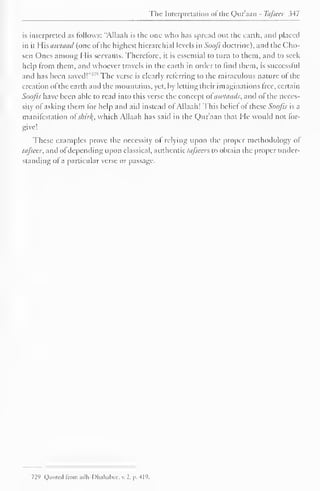 The Interpretation of the Qur'aan - Tafsecr 347 
is interpreted as follows: "Allaah is the one who has spread out the earth, and placed 
in it His awtaad (one of the highest hierarchial levels in Soofi doctrine), and the Cho-sen 
Ones among I lis servants. Therefore, it is essential to turn to them, and to seek 
help from them, and whoever travels in the earth in order to find them, is successful 
and has been saved!"' '' The verse is clearly referring to the miraculous nature of the 
creation ofthe earth and the mountains, yet, by letting their imaginations free, certain 
Soofis have been able to read into this verse the concept of awtaads, and of the neces-sity 
of asking them for help and aid instead of Allaah! This belief of these Soofis is a 
manifestation ofskitfy, which Allaah has said in the Qur'aan that He would not for-give! 
These examples prove the necessity of relying upon the proper methodology of 
tafsecr, and of depending upon classical, authentic tafsecr*, to obtain the proper under-standing 
of a particular verse or passage. 
729 Quote! from adh-Dhahabee, v. 2, p. 419. 
 