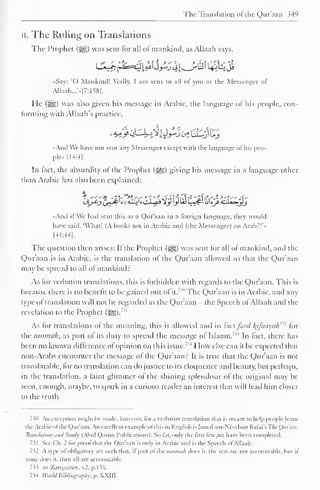 The Translation of the Qur'aan 349 
II. The Ruling on Translations 
The Prophet (3|g) was sent for all of mankind, as Allaah says, 
«Say: 'O Mankind! Verily. I am sent to all of you as the Messenger of 
Allaah...'>.|7:158|. 
He (-^g) was also given his message in Arabic, the language of his people, con-forming 
with Allaah's practice, 
•Anil We have not sent any Messenger except with the language of his peo-ple 
[14:4]. 
In fact, the absurdity of the Prophet (^) giving his message in a language other 
than Arabic has also been explained: 
.•And if We hail sent this as a Qur'aan in a foreign language. I hey would 
have said. 'What! (A book) not in Arabic and (the Messenger) an Arab:!' • 
[41:44], 
The question then arises: It the Prophet (-^g) was sent for all of mankind, and the 
Qur'aan is in Arabic, is the translation of the Qur'aan allowed so that the Qur'aan 
may be spread to all of mankind: 
As for verbatim translations, this is forbidden with regards to the Qur'aan. This is 
because there is no benefit to be gained out of it. 
"" The Qur'aan is in Arabic, and any 
type of translation will not be regarded as the Qur'aan - the Speech ofAllaah and the 
revelation to the Prophet 7 " 
(j^g). 
As for translations ol the meaning, this is allowed and in fact ford l(ifaayah"2 for 
the ummah, as part ol its duty to spread the message ol Islaam." In lact, there has 
been no known difference of opinion on this issue.' ,J How else can it be expected that 
non-Arabs encounter the message of the Qur'aan? It is true that the Qur'aan is not 
translatable, for no translation can do justice to its eloquence and beauty, but perhaps, 
in the translation, a faint glimmer of the shining splendour of the original may be 
seen, enough, maybe, to spark in a curious reader an interest that will lead him closer 
to the truth. 
730 An exception might lie made, however, lor a verbatim translation that is meant to help people learn 
the Arabic of the Qur'aan. An excellent example ofthis in English is [amal-un-Nisa bint Rafai's The Ouran: 
Translation andStudy (Abul Qasim Publications). So far, only the first fewJus have been completed. 
731 See Ch. 2 tor prool thai the Quraan is onlv in Arabic anil is the Speech ol Allaah. 
752 A type ol obligatory act such that, it part of the ummah does it. the rest are not accountable, but il 
none does it. then all are accountable. 
7i> az-Zarqaanec, .2. p. 1 33. 
734 World Bibliography, p. XXIII. 
 