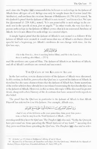 The Qur aan $5 
ated. since the Prophet («gg) commanded the believers to seek relume in the /(a/aam ol 
Allaah from all types of evil. Refuge can only be sought from the Creator (and His 
Attributes), and not Irom the creation. Imaam al-Hukhaaree (d. 256 A. H.) stated, "In 
{Wis hui/ccr/i is prool that the /(a/aam ofAllaah is not created." anil his teacher. Nu'aym 
ibn Hammaad (d. 228 A.H.), stated, "It is not permissible to seek refuge in the cre-ated, 
nor in the speech of men,jinn or angels. """ In other words, the very tact that a 
person seeks refuge in ihc /(a/aam oi Allaah proves that it is an uncreated Attribute ol 
Allaah. for it is not allowed to seek refuge in a created object. 
A simple logical prool that the /(ci/i/tiin of Allaah is not created is as follows: If the 
Balaam of Allaah were created, it would mean that one of Allaah's attributes (that of 
speech) had a beginning, yet Allaah's attributes do not change with time, tor the 
Quraan says, 
I It is the Pirst (i.e., there is nothing before 1 lim). ami I le is die Last (i.e., 
there is nothing after I Iim)...» |^7:3| 
and His attributes are a part ol Him. The /(a/aam ol Allaah is an Attribute ol Allaah, 
and all of Allaah's attributes are eternal and uncreated. 
The Qur'aan as thi-. Kaiawi oi- Amami 
In the last section, certain characteristics ol:*the /(allium of Allaah were discussed. 
In this section, it shall be proven that the Quraan is a part of the /(a/iiam ol Allaah. It 
therefore has the same characteristics that the /(a/aam ol Allaah has. Some narrations 
ofthe earlier scholars have already been mentioned concerning the fact that the Qur'aan 
is the /(allium of Allaah. However, in this section, this topic will be discussed in greater 
detail, along with a brief history of the deviations that have occurred with regards to 
this belief". 
The prool that the Qur'aan in particular is the /(ii/aam ol Allaah is that Allaah 
Himself has referred to it as His /(a/aam. For example, Allaah says. 
-f'-Ti--'-' "" ';•' >' Y. ''" '1 s* f* Z*' **' -i -" 
«Anil il any of the idolaters seeks your protection, then grant him protec-tion, 
so that he may hear the Word {/(tiLiant) ol Allaah. ..» |9:o| 
meaning until they hear the Qur'aan. The Prophet ($g) also said. "Verily, the Quraysh 
have prevented me Irom spreading the Word {/(a/aam) o( my Lord, meaning that 
they prevented him from spreading the Qur'aan. The Prophet (^) also said in refer- 
S9 nl-Judny", p. Ml. from al-Bukhaarce's Klialq. f'aal al-'Ibaait. 
(>() Reported fay al-Daarimee, al-Tirmidhce ami others. See Ibn Qudaama. 'Abdiillaah ihn Ahmad: til- 
Burhanfi Bayan al-Qiir'aan, Maktabah al-Huda, l'i. Said, L989, p.79. 
 