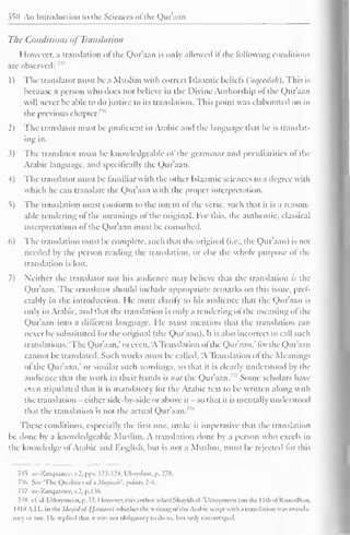 ^0 Aii Introduction to the Sciences of the Qur'aan 
The Conditions of Translation 
However, a translation ol the Qur'aan is only allowed it the following conditions 
are observed: n 
1 
) 
The translator must he a Muslim with correct Islaamic beliefs ( aqeedah). This is 
because a person who does not believe in the Divine Authorship of the Qur'aan 
will never be able to do justice to its translation. This point was elaborated on in 
the previous chapter.736 
2) The translator must be proficient in Arabic and the language that he is translat-ing 
in. 
3) The translator must be knowledgeable of the grammar and peculiarities of the 
Arabic language, and specifically the Qur'aan. 
4) The translator must be familiar with the other Islaamic sciences to a degree with 
which he can translate the Qur'aan with the proper interpretation. 
5) The translation must conform to the intent ol the verse, such that it is a reason-able 
rendering of the meanings of the original. For this, the authentic, classical 
interpretations ol the Qur'aan must be consulted. 
6) The translation must be complete, such that the original (i.e., the Qur'aan) is not 
needed by the person reading the translation, or else the whole purpose ol the 
translation is lost. 
7) Neither the translator nor his audience may believe that the translation is the 
Qur'aan. The translator should include appropriate remarks on this issue, pref-erably 
in the introduction. He must clarify to his audience that the Qur'aan is 
only in Arabic, anil that the translation is only a rendering of the meaning ol the 
Qur'aan into a different language. He must mention that the translation can 
never be substituted for the original (the Qur'aan). It is also incorrect to call such 
translations, 'The Qur'aan," or even, 'A Translation ofthe Qur'aan,' for the Qur'aan 
cannot be translated. Such works must be called, 'A Translation of the Meanings 
of the Qur'aan." or similar such wordings, so that it is clearly understood by the 
audience that the work in their hands is not the Qur'aan. Some scholars have 
even stipulated that it is mandatory for the Arabic text to be written along with 
the translation - either side-by-side or above it — so that it is mentally understood 
that the translation is not the actual Qur'aan. ,s 
These conditions, especially the first one, make it imperative that the translation 
be done by a knowledgeable Muslim. A translation done by a person who excels in 
the knowledge ol Arabic and English, but is not a Muslim, must be rejected lor this 
7^5 az-Zarqaance, v.2. pps. 122-12-t; Ubaydaat, p. 278. 
736 Sec 'Tin- Qualities ofa Mufassir, points 2-4. 
7i7 az-Zarqaancc, v.2. p. 136. 
7SH c£ al-Uthaymcen, p. ". However, this author asked Shaykhal-'Uthaymecn (on the I Ith ofRamadhan, 
1418 A.I I., in tin- Masjid iil-Ufimam) whether the writing ofthe Arabic sc ripi with a translation was manda-tory 
or not. I le replied that it was not obligatory to do so, but only encouraged, 
 