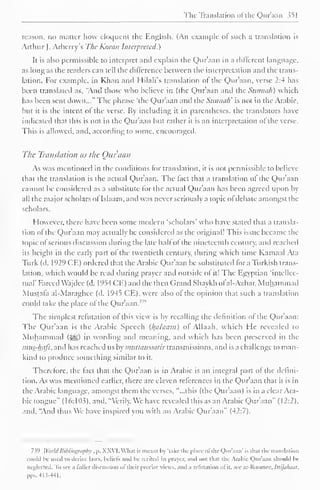 The Translation "I the Qur'aan 351 
reason, no matter how eloquent the English. (An example of such a translation is 
Arthur J. Arberry's The Koran Interpreted.) 
It is also permissible to interpret and explain the Qur'aan in a different language, 
as long as the readers can tell the dillercnce between the interpretation and the trans-lation. 
For example, in Khan and Hilali's translation of the Qur'aan, verse 2:4 has 
been translated as, "Anil those who believe in (the Qur'aan and the Sunnah) which 
has been sent down..." The phrase 'the Qur'aan and the Sunnah' is not in the Arabic, 
but it is the intent of the verse. By including it in parentheses, the translators have 
indicated that this is not in the Qur'aan but rather it is an interpretation of the verse. 
This is allowed, and. according to some, encouraged. 
The Translation as the Qur'aan 
As was mentioned in the conditions lor translation, it is not permissible to believe 
thai the translation is the actual Quraan. The fact that a translation of the Qur'aan 
cannot be considered as a substitute lor the actual Qur'aan has been agreed upon by 
all the major scholars ol Islaam.and was never seriously a topic of debate amongst the 
scholars. 
However, there have been some modern 'scholars' who have stated that a transla-tion 
of the Qur'aan may actually be considered as the original! This issue became the 
topic of serious discussion during the late half of the nineteenth century, and reached 
its height in the early part of the twentieth century, during which time Kamaal Ata 
Turk (d. 1929 CE) ordered that the Arabic Qur'aan be substituted for a Turkish trans-lation, 
which would be read during prayer and outside ol it! The Egyptian 'intellec-tual' 
Farced Wajdee (d. 1954 CE) and the then Grand Shaykh ofal-A/har, Muhammad 
Mustafa al-Maraghcc (d. 1945 CE), were also of the opinion that such a translation 
could take the place ofthe Qur'aan.' 1 " 
The simplest refutation of this view is by recalling the definition of the Qur'aan: 
The Qur'aan is the Arabic Speech (Balaam) of Allaah, which He revealed to 
Muhammad (^) in wording anil meaning, anil which has been preserved in the 
mus-hafs, anil has reached us by muttawaatir transmissions, anil is a challenge to man-kind 
to produce something similar to it. 
Therefore, the fact that the Qur'aan is in Arabic is an integral part of the defini-tion. 
As was mentioned earlier, there are eleven references in the Qur'aan that it is in 
the Arabic language, amongst them the verses, "...this (the Quraan) is in a clear Ara-bic 
tongue" (16: 103), and, "Verily. We have revealed this as an Arabic Qur'aan" (12:2). 
and. "And thus We have inspired you with an Arabic Qur'aan" (42:7). 
7.59 World Bibliography , p. XXVI. What is meant In 'lake- the place of the Qur'aan' is thai the translation 
could Ik used to derive laws, beliefs ami In- recited iii prayer, ami not that the Arabic Qur'aan should be 
neglected. To see a lullcr discussion ol "their precise views, and a refutation ol it. see ar-Koouiee. tttijahuat, 
pps.413-44L 
 