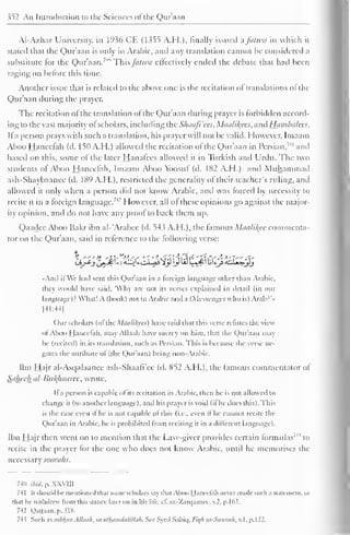 352 An Introduction to the Sciences of the Qur'aan 
Al-Azhar University, in 1936 CE (1355 A.H.), finally issued afanm in which it 
stated that the Qur'aan is only in Arabic, and any translation cannot he considered a 
substitute for the Qur'aan. 7 *' This fii/wa effectively ended the debate that had been 
raging on before this time. 
Another issue that is related to the above one is the recitation ol translations ol the 
Qur'aan during the prayer. 
The recitation of the translation of the Qur'aan during prayer is forbidden accord-ing 
to the vast majority ol scholars, including the Slniafi'ccs, Miicilil^ces, and Hambalees. 
II a person prays with such a translation, his prayer will not be valid. However, Imaam 
Aboo Hanccfah (d. 150 A. H.) allowed the recitation of the Qur'aan in Persian,"" and 
based on this, some of the later Hanafces allowed it in Turkish and Urdu. The two 
students of Aboo Haneefah, Imaam Aboo Ybosuf (d. 182 A.H.) and Muhammad 
ash-Shaybaanee (d. 1X9 A.H.). restricted the generality of their teacher's riding, and 
allowed it only when a person did not know Arabic, and was forced by necessity to 
recite it in a foreign language." I lowever, all of these opinions go against the major-ity 
opinion, anil do not have any proof to back them up. 
Qaadee Aboo Bakr ibn al-'Arabec (d. 543 A.H.), the famous Maalikee commenta-tor 
on the Qur'aan, said in reference to the following verse: 
•Ami il We had sent this Quraan in a foreign language other than Arabic, 
they would have said, 'Why are not its verses explained in detail (in our 
language)? What! A (book) not in Arabic and a (Messenger who is) Arab?' • 
[41:44] 
Our scholars (ofthe Maalikees) have said that this verse refutes the view 
ofAboo hjancclah. may Allaah have mercy on him. thai the Qur'aan may-he 
(recited) in its translation, such as Persian. This is because the verse ne-gates 
the attribute ol (the Qur'aan) being non-Arabic. 
Ibn Hajr al-Asqalaanee ash-Shaafi'ce (d. 852 A.H.), the famous commentator of 
Saheeh al-Bu/(haaree, wrote. 
It a person is capable of its recitation in Arabic, then lie is not allowed to 
change il (to another language), and his prayer is void (il he docs this). Ibis 
is die case even if he is not capable of this {i.e.. even if he cannot recile the 
Qur'aan in Arabic, he is prohibited from reciting it in a different language). 
Ibn Hajr then went on to mention that the Law-giver provides certain formulas'4 
' to 
recite in the prayer for the one who does not know Arabic, until he memorises the 
necessary soorahs. 
741) ibid. p. XXVIII 
741 II should he mentioned that some scholars say dial Aboo I laneelah never made such a Statement, or 
thai he withdrew from ihis stance later on in his life. c£ az-Zarqaance, v.2, p. 1 63. 
742 Qattaan. p. SI8. 
743 Such assubhan Allaah, ox alhamdulillah. See Syed Sabiq, l-'ie/h us-Sunnah, v. 1, p. 
1 
22. 
 