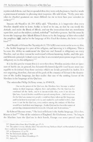 354 An Introduction to the Sciences ofthe Qur'aan 
I 
reprimanded them, and they responded that they were only beginners, but they made 
a grammatical mistake in phrasing their response. He told them, "Verily, your mis-takes 
in (Arabic) grammar are more difficult lor me to bear than your mistakes in 
archery!"''1 ' 
Imaam ash-Shaafi'cc (d. 204 A.H.) said, "Therefore, it is imperative that every 
Muslim should strive to learn Arabic as hard as he can, so thai he can testify the 
skahada, and recite the Book ol Allaah. ami say the invocations that are mandatory 
upon him, such as the tal{beer, tasbeeh, taslhilmd'** and other prayers. And the more he 
learns the language that Allaah Himsell chose to be the language ol him who sealed 
the prophets, (-yg), anil to be the language of His Final Revelation, the better it is for 
him!" 74 " 
And Shaykh al-Islaam Ibn Taymiyyah (d. 728 A.H.) even went so far as to say that, 
"...the Arabic language is a part of the religion, and knowing it is obligatory. This is 
because the ability to understand the Qur'aan and Sunnah is obligatory on every 
Muslim, and yet they cannot be understood without knowing Arabic, and (the gen-eral 
Islaamic principle is that) every act that is an essential prerequisite to perform an 
obligatory act is also obligatory."' 1' 
It is lor this precise reason that it is seen that those Muslim societies that arc igno-rant 
ol Arabic are. in general, less Islaamically knowledgeable (and hence more sus-ceptible 
to deviation) than those societies which are firmly grounded in Arabic. It is 
not surprising, therefore, that one of the goals of the enemies of Islaam is the destruc-tion 
ol the Arabic language, lor they realise that one of the uniting factors ol the 
Muslims is the language of the Qur'aan. 
The orientalist Philip DeTra/.y wrote, in 1948 CE, 
Due to the power ol llie Qur'aan. die Muslims have become a united 
nation in their language, religion, laws ami politics. For the Qur'aan has 
combined all the Arabs, and it is inconceivable lh.it, were it not for (he 
Quraan, classical Arabic would have spread among them nd wire ii not 
tor the Qur'aan. numerous peoples would not have taken up this language, 
anil learnt how to read and write it, and Studied it and worked with it. An. 
were it not lor the Quraan, every nation among the nations ol Muslims 
would have had their own languagc.So die Qur'aan has been the source of 
preserving communication between the Islaamic and Arab nations. '' 
Sir Edward Benson wrote, "The basis of Islaam is the Arabic language. I fit is lost, 
Islaam is lost! 
l One ol the ministers ol England, Sir Gladstone, wrote, "As long as 
the Muslims have the Quraan in their hands, Europe can never prevail over the 
7-17 Quotes taken from Aboo L'badali, |>|>s. 15-2". 
74X The tafyecr is to say. 'Allaalui Al(bm the tasbeeh to say. 'Subhaan Allaah' and the huhaluul is the prayer 
that is said in the last portion ol thesataat. 
74'' az-Zarqaancc, v.2. p,152. 
750 Ibn Taymiyyah. Iijlidaa, p. 469 
751 Translated from Aboo L'liaadali, p. 15. 
752 ibid. p. 59. 
 