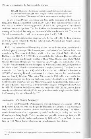 356 An Introduction to the Sciences of the Qur'aan 
127 A.H. There was a Persian oral translation made by Moosaa ibn Sayyaar 
al-Aswaaree before 225 A.H. and a complete Indian translation before 270 
A.H. According to TAX! Arnold, a Chinese translation also possibly existed. 
The first written Persian translation was clone at the command ol the Samaanid 
king, Aboo Saalih Mansoor ibn N'ooh (d. 364 A.H.). This translation was accompa-nied 
by a translation oflmaam at-Tabaree's (d. 310 A.H.) tafseer, part of which is still 
available in manuscript form. The first Turkish translation was completed in the 5th 
century of the hijrah, but only the mention of this translation is left. The earliest 
Turkish translation that is still extant was completed in 734 A.H. 
The earliest Hindi translation is reputed to be the one ordered by the Raja Mahrook. 
in 270 A.H., who ordered the Muslim ruler of Sind, "Abdullaah ibn 'Umar, to trans-late 
the Qur'aan tor him. 
Urdu translations have all been fairly recent, due to the fact that Urdu is itself a 
relatively young language. The first complete translation ol the Qur'aan into Urdu 
was done by Mawlaana Shah Rafee' ad-Deen (the son of Shah Walce Allaah ad- 
Dehlawec), in 1 190 A.H. ( 1 776 CE). It was published in Calcutta. This was followed 
by a more popular translation by another ol Shah Walee Allaah's sons. Shah 'Abd al- 
Qaadir. This second translation was completed in 1205 A.H., and published in Delhi. 
The first Punjabi translation was attempted by Nuwaan Kootee Shah, and published 
in Lahore in 1X85 CE (this translation was not complete, however). The first Gujurati 
translation was done by 'Abd al-Qaadir ibn Luqmaan, and published in Bombay, in 
1879 CE. Concerning Bengali translations, it is claimed that the first partial transla-tion 
was done by Ghulam Akbar Ali ol Mirzapoor, in 1868 A.H., whereas the first 
complete translation was done by a Brahman. Garish Chandra Sen. in 1886 CE. The 
first translation of the Qur'aan into Malay was clone in the middle ofthe 1 7th century 
by 'Abd ar-Ra'ooIal-Fansoorcc, a famous scholar ol Singkel. It was published in Cairo 
in 1923 CE. The first Swahili translation was printed in 1923 CE, in London. It was 
done by the missionary Godfrey Dale, and primed under the auspices ol the "Society 
lor Promoting Christian Knowledge."' 
Translations into Western Languages 
The first translation ol the Qur'aan into a Western language was done in 1 143 CE 
by Robcrtus Retcncsis, who was helped by Llermannus Dalmata. It was translated 
into Latin under the command of Peter the Venerable, Abbot of Cluny. The Abbot's 
motive for such an undertaking was to try to dcramc Islaam, as during this time the 
Crusades were being fought. This translation was spread in manuscript form, until it 
was approved by Martin Luther, and printed by Bibliander Press in Basle. Switzer-land 
in 1543. Martin Luther also wrote an introduction to this edition. 
759 All the maicrial ol the last few paragraphs has been summarised trom World Bibliography, pps. XXVIII-XXXIV 
 