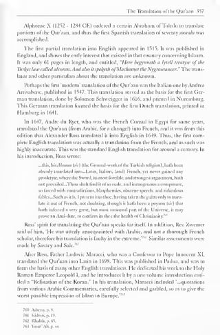 The Translation of the Qur'aan 357 
Alphonse X (1252 - 1284 CE) ordered a certain Abraham of Toledo to translate 
portions ol the Qur'aan, and thus the first Spanish translation ol seventy soorahs was 
accomplished. 
The first partial translation into English appeared in 1515. It was published in 
England, and shows the early interest that existed in that country concerning Islaam. 
It was only 61 pages in length, and entitled. "Here begynneth a lytcll treatyse of the 
Turves hue calledalcoran. Andalso it spekyth ofMciclitimcf the Nygromancer." The trans-lator 
and other particulars about the translation are unknown. 
Perhaps the first "modern" translation ol the Qur'aan was the Italian one by Andrea 
Arrivabcnc, published in 1547. This translation served as the basis for the first Ger-man 
translation, done by Solomon Schweigger in 1616, and printed in Nuremburg. 
This German translation formed the basis for the first Dutch translation, printed in 
Hamburg in 1641. 
In 1647, Andre du Rycr, who was the French Consul in Egypt for some years, 
translated the Qur'aan (from Arabic, for a change!) into French, and it was from this 
edition that Alexander Ross translated it into English in 1649. Thus, the first com-plete 
English translation was actually a translation from the French, and as such was 
highly inaccurate. This was the standard English translation for around a century. In 
his introduction, Ross wrote: 
...this, hisAlcoran (sic) (the Ground-work of the Turkish religion), hath been 
already translated into.. .Latin, Italian, (anil) French, yei never gained any 
prosletyte, where the Sword, its most forcible, and strongest arguement, hath 
not prevailed...Thou shalt lind it ol so rude, and incongruous a composure, 
so larced with contradictions, blasphemies, obscene speech, and ridiculous 
fables...Such as it is, 1 present it to thee, having taken the pains only to trans-late 
it oul of French, not doubting, though it hath been a poyson (sic) that 
hath infected a very great, but most unsound part of the Universe, it may 
prove an confirm thee of '" 
Anti-dote, to in the health Christianity. 
Ross' spirit for translating the Qur'aan speaks for itself. In addition. Rev. Zwemer 
said of him, 'He was utterly unacquainted with Arabic, and not a thorough French 
scholar, therefore bis translation is faulty in the extreme.'"' 1 Similar assessments were 
made by Savary and Sale.7"2 
After Ross, Father Ludovic Maracci, who was a Confessor to Pope Innocent XI, 
translated the Qur'aan into Latin in 1698. This was published in Padua, and was to 
form the basis of many other English translations. He dedicated his work to the Holy 
Roman Emperor Leopold I, and he introduces it by a one volume introduction enti-tled 
a "Refutation of the Koran." In his translation, Maracci included '...quotations 
from various Arabic Commentaries, carefully selected and garbled, so as to give the 
worst possible impression of Islam to Europe.'7" 5 
761) Arbcrry. p. 8. 
761 Kidwai, p. 19. 
762 Khalifa, p. 65. 
763 Yusuf'Ali, p. xv. 
 