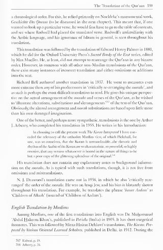 The Translation of the Qur'aan 359 
a chronological order. For this, he relied primarily on Noeldckc's monumental work. 
Geschichte Des Gorans (to be discussed in the next chapter). This meant that, if one 
wanted to look up a particular verse, he would first have to go to the table of contents, 
and sec where Rodwell had placed the translated verse. Rodwell's unlamiliarity with 
the Arabic language, and his ignorance of Islaam in general, is seen throughout his 
translation. 
This translation was followed by the translation of Edward Henry Palmer in 1 881), 
which he did tor the Oxford University Press's Sacred Books ofthe East series, edited 
by Max Mueller. He, at least, did not attempt to rearrange the Qur'aan in any bizarre 
order. However, in common with all other non-Muslim translations of the Qur'aan, 
there exist many instances of incorrect translation and cither omissions or additions 
into the text. 
Richard Bell authored another translation in 1937. He went to measures even 
more extreme than any of his predecessors in 'critically re-arranging the soorahs', and 
as such is perhaps the most difficult translation to read. He gives his unique perspec-tive 
on the actual arrangement ol the soorahs and verses of the Qur'aan, as he wished 
to 'illustrate alterations, substitutions and derangements'7'" of the text of the Qur'aan. 
Obviously, the altered arrangement nnd soorah substitutions arc based upon little more 
than his own deranged imagination. 
One ofthe better, and perhaps more sympathetic, translations is the one by Arthur 
J. Arberry, who completed his translation in 1955. He writes in his Introduction: 
In choosing to call the present work The Komi: Interpreted I have con-ceded 
the relevancy of the orthodox Muslim view, of which Pickthall, for 
one, was so conscious, that the Koran is untranslatable. ..the rhetoric and 
rhythm ofthe Arabic ofthe Koran are so characteristic, so powerful, so highly 
emotive, that any version whatsoever is bound in the nature ofthings to be 
but a poor copy ol the glittering splendour ol the original.'"" 
His translation docs not contain any explanatory notes or background inlorma-tion 
on the soorahs. As is typical with such translations, though, it is not free from 
omissions and mistranslations. 
N. J. Daawood's translation came out in 1956, in which he also 'critically rear-ranged' 
the order of the soorahs. He was an Iraqi Jew, and his bias is blatantly shown 
throughout his translation. For example, he translates the phrase 'banee Aadatn as 
'Children of Allaah' (instead of 'Children ofAadam'). 
English Translation by Muslims 
Among Muslims, one of the first translations into English was Dr. Muhammad 
'Abdul Hakeem Khan's, published in Patiala (India) in 1905. It has short exegetical 
footnotes. This was followed by Mirza Hairat Dehlawi's translation. The Koran: Pre-pared 
by Various Oriental Learned Scholars, published in Delhi, in 1912. During the 
767 Kidwai. p. 19. 
76H Arberry. p. 26. 
 