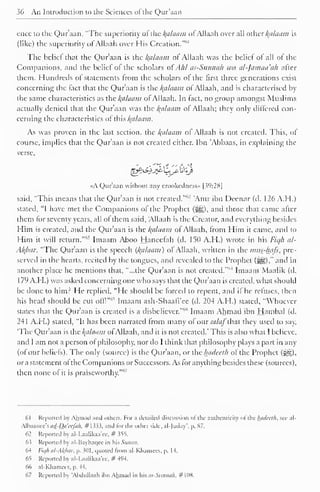 36 An Introduction to the Sciences of the Qur'aan 
ence to the Qur'aan, "The superiority of the Balaam ofAllaah over all other kalaam is 
(like) the superiority of Allaah over His Creation."*1 
The belief that the Qur'aan is the Balaam ol Allaah was the belief of all of the 
Companions, and the belief of the scholars ofAhl as-Sunnah wa al-Jamaa'ah after 
them. Hundreds ot statements from the scholars of the first three generations exist 
concerning the fact that the Qur'aan is the Balaam of Allaah, and is characterised by 
the same characteristics as the kalaam of Allaah. In fact, no group amongst Muslims 
actually denied that the Qur'aan was the kalaam ol Allaah; they only differed con-cerning 
the characteristics of this kalaam. 
As was proven in the last section, the Balaam of Allaah is not created. This, of 
course, implies that the Qur'aan is not created either. Ibn 'Abbaas, in explaining tra-verse, 
«A Qur'aan without any crookedness" |39:28| 
said, "This means that the Qur'aan is not created."''-' 'Amr ibn Deenar (d. 126 A.H.) 
stated, "I have met the Companions of the Prophet (5g), and those that came after 
them for seventy years, all of them said, Allaah is the Creator, and everything besides 
Him is created, and the Qur'aan is the kalaam ot Allaah, from Him it came, and to 
Him it will return.""' Imaam Aboo Hanecfah (d. 150 A.H.) wrote in his Fiqh al- 
Akbar, "The Qur'aan is the speech {kalaam) of Allaah, written in the mus-hafs, pre-served 
in the hearts, recited by the tongues, and revealed to the Prophet (S§)," and in 
another place he mentions that, "...the Qur'aan is not created.""4 Imaam Maalik (d. 
179 A.H.) was asked concerning one who says that the Qur'aan is created, what should 
be done to him: He replied, "He should be forced to repent, and it he refuses, then 
his head should be cut offl" 
65 Imaam ash-Shaafi'ee (d. 204 A.H.) stated, "Whoever 
states that the Qur'aan is created is a disbeliever.""" Imaam Ahmad ibn Hambal (d. 
241 A.H.) stated, "It has been narrated from many of ourW<//~that they used to say, 
'The Qur'aan is the kalaam ofAllaah, and it is not created.' This is also what I believe, 
and I am not a person of philosophy, nor do I think that philosophy plays a part in any 
(of our beliefs). The only (source) is the Quraan, or the hadcclh ot the Prophet (^). 
or a statement ot the Companions or Successors. As for anything besides these (sources), 
then none of it is praiseworthy.'"'7 
61 Reported by Ahmad and others. For a detailed discussion of the authenticity of the luuUrth. see al- 
All)aance's</</-Dtf W;/«/j. #1333. and lor the oilier side, al-)uday p. S7. 
62 Reported by al-I .aalikaa'ee, # 355. 
63 Reported by al-Bayhaqee in his Sunan. 
64 lit//: al-AI{bar. p. 3(11. quoted Irom al-Khamces, p. 14. 
65 Reported by al-Laalikaa'ee, # 494. 
66 al-Khamees, p. 44. 
67 Reported by "Abdullaah ibn Ahmad in his as-Sunnah, #108. 
 