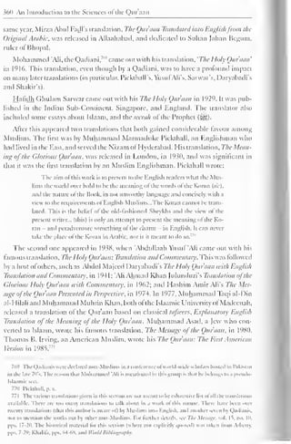 360 An Introduction to the Sciences ofthe Qur'aan 
same year, Mirza Abul Fadl's translation, The Qur'aan Translated into Englishfrom the 
Original Arabic, was released in Allaahabad, and dedicated to Sultan Jahan Begum, 
ruler ol Bhopal. 
Mohammed 'Ali, the Qadiani,"" came out with his translation, 'The Holy Qur'aan' 
in 1916. This translation, even though by a Qadiani, was to have a profound impact 
on many later translations (in particular, Pickthall's, YusufAli's, Sarwar's, Daryabadi's 
and Shakir's). 
Hafidh Ghulam Sarwar came out with his The Holy Quraan in 1929. It was pub-lished 
in the Indian Sub-Continent, Singapore, and England. The translator also 
included some essays about Islaam, and the seeruh ol the Prophet (^g). 
After this appeared two translations that both gained considerable favour among 
Muslims. The first was by Muhammad Marmailuke Pickthall, an Englishman who 
had lived in the East, ami served the Nizam ol I Iyderabad. His translation. The Mean-ing 
of the Glorious Qur'aan, was released in London, in 1930, and was significant in 
that it was the first translation by an Muslim Englishman. Pickthall wrote: 
The aim ofthis work is to present to the English nailers what the Mus-lims 
the world over hold to he the meaning ol the words ol the Koran (sic), 
and the nature ofthe Hook, in not unworthy language and concisely, with a 
view to the requirements ol English Muslims—The Koran cannot be trans-lated. 
This is the belie! ol the old-fashioned Sheykhs and the view ol the 
present writer... (this) is only an attempt to present the meaning ol the Ko-ran 
- and peradventure something of the charm - in English. It can never 
lake die place ol the Koran in Arabic, nor is ii meant to do so. 
The second one appeared in 1938, when 'Abdullaah Vtistif "Ali came out with his 
famous translation. The Holy Qur'aan: Translation and Commentary. This was followed 
by a host ofothers, such as Abdul Majecd Daryabadi's The Holy Qur'aan with English 
Translation and Commentary, in 1 94 1 
; 'Ali Ahmad Khan Julunduri's Translation ofthe 
Glorious Holy Qur'aan with Commentary, in 1962; and I Iashim Amir Ali's The Mes-sage 
o/ the Quraan Presented in Perspective, in 1974. In 1977, Muhammail Taqi al-Din 
al-I lilali and Muhammad Muhsin Khan, both ol the Islaamic University ol Madecnah, 
released a translation of the Qur'aan based on classical tafseers, Explanatory English 
Translation of the Meaning of the Holy Qur'aan. Muhammad Asad, a Jew who con-verted 
to Islaam, wrote his famous translation. The Message of the Quraan. in 1980. 
Thomas B. Irving, an American Muslim, wrote his The Qur'aan: The First American 
Version m 1985.771 
769 The Qadiani: were declared non-Muslims in a conference ol world-wide scholars hosted in Pakistan 
in the late 70's. The reason thai Mohammed 'Ali is mentioned in this group is thai he belongs to .i pscudo- 
Isl.iamic sect. 
7711 Pickthall, p. . 
771 The various translations given in this section are not mean) to he exhaustive list ol all the translations 
available. There are too many translations to talk about in a work of this nature. There have been over 
twenty translations (that this author is aware ol") by Muslims into English, anil another seven by Qadianis, 
not lo mention the works out by other non-Muslims. For liinlur details, see The Message, vol. |t. no. 10, 
pps. 17-20. The historical material lor this section (where not explicitly quoted) was taken Irom Arbc in. 
pps. 7-2'); Khalifa, pps. 64-68, and World Bibliography. 
 