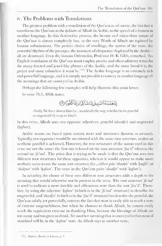 The Translation <>t the Quraan 361 
iv. The Problems with Translations 
The greatest problem with a translation ot the Quraan is, of course, the fact that it 
transforms the Quraan as the Balaam ofAllaah in Arabic, to the speech ofa human in 
another language. In this destructive process, the beauty and miraculous nature of 
the Qur'aan is almost completely lost, as the very Words ol Allaah are replaced by 
human substitutions. The perfect choice ol wordings, the syntax ol the verse, the 
powerful rhythm of the passages, the manners ot eloquence displayed by the Arabic - 
all are destroyed. Even the famous Orientalist. Professor H. R. Gibb, remarked, "An 
English translation of the Qur'aan must employ precise ami often arbitrary terms lor 
the many-faceted and jewel like phrases of the Arabic, and the more literal it is, the 
greyer and more colourless it must be."' 2 The Arabic language is an extremely rich 
and powerful language, and it is simply not possible to convey in another language all 
the meanings that are conveyed in Arabic. 
Perhaps the following lew examples will help illustrate this point better. 
In verse 76:3. Allah stales. 
o£t/£lti^V£Z&i 
••Verily, We have shown him (i.e., mankind) l lie way; whether he be grateful 
or ungrateful (il is up to him)!" 
In this verse, Allaah uses two opposite adjectives: grateful (shaair) and ungrateful 
{kafoor). 
Arabic nouns are based upon certain roots and structures (known as awzaan). 
Typically, two oppositcs would be mentioned with the same root structure, so that an 
aesthetic parallel is achieved. However, the two structures ol the nouns used in this 
verse are not the same: the first one is based on the root structure 'faa'il' whereas the 
second on 'fa'oo/'. The point that is trying to be made is that the Qur'aan uses two 
different root structures for these opposites, whereas it would appear to make more-aesthetic 
sense to use the same root structure (i.e., either pair 'shaalyr with '/(aafir, or 
'shafypor' with 'l{afoo> The verse in the Qur'aan pairs 'shaal{ir with '/(afoot'). 
In actuality, the choice of these two different root structures adds a depth to the 
meaning that would otherwise not be present in the verse. The root structure 'fa'ooV 
is used to indicate a more forcible and efficacious state than the root faa'il '. There-fore, 
by using the adjective '/(afoor (which is in the 'fa'oo/' structure) to describe the 
ungrateful, and 'shaal^ir (which is in the 'faa'il' structure) to describe the grateful, the 
Qur'aan subtly, yet powerfully, conveys the fact that man is easily able to reach a state 
of extreme ungratefulness, but when he chooses to thank Allaah, he cannot easily 
reach the equivalent extreme in thanking Him, because the blessings of Allaah are 
too many and too great to thank. Vet another meaning that is conveyed is that most ol 
mankind will be in the '/{afoor slate. As Allaah says in another verse. 
772 Modern Trends in Ulaam, p. 4. 
 