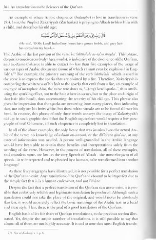 364 An Introduction to the Sciences ol the Qur'aan 
An example of where Arabic eloquence (balaagha) is lost in translation is verse 
1 
(':4. In ii, the Prophet Zakariyyah (Zacharias) is praying to Allaah to bless him with 
a child, anil describes his old age: 
I li said, O My Lord! Indeed my hones have grown feeble, and grey hair 
has spread on my head...» 
The Arabic ofthe last portion ofthe verse is: 'ishtha'alci ar-ra'su shuyba '. This phrase, 
despite its conciseness (only three words), is indicative ol the eloquence ol the Qur'aan, 
and az-Zamakhsharee is able to extract no less than five examples of the usage ol 
various types of Arabic eloquence (some of which cannot even be explained in Eng-lish!)." 
4 For example, the primary meaning of the verb 'ishtlui'ala which is used in 
the verse is to express the sparks that are emitted by a fire. Therefore, Zakariyyah is 
comparing the whiteness ol his hair to the sparks that emit from a fire, an example ol 
one type of metaphor. Also, the verse translates as, '...(my) head sparks..', thus attrib-uting 
the sparking eltect, not to the hair where it occurs, but to the place and origin ol 
that hair (the head), thus accentuating the severity ol his old age. This phrase also 
gives the impression that the sparks are occurring from many places, thus indicating 
that, not only arc his hairs white, but these white streaks are to be found all over his 
head. In essence, this phrase of only three words conveys the image ol Zakariyyah's 
old age in such graphic detail that the English equivalent would require a lew para-graphs 
of text! Ofcourse, all such cloipicncc is completely lost in translation. 
In all ol the above examples, the only factor that was involved was the actual Ara-bic 
ol the verse; no knowledge ol asbuab an-mizool, or the different qira'aat, or any 
external information was needed. A person well-grounded in the Arabic language 
would have been able to obtain these benefits and interpretations solely from the 
wording of the verse. However, in the process of translation, all of these examples. 
and countless more, are lost, as the very Speech of Allaah - the most eloquent of all 
speech - is re-interpreted and re-phrased by a human, to be transformed into another 
language! 
As these lew paragraphs have illustrated, it is not possible for a perfect translation 
of the Qur'aan to exist. Any translation ofthe Qur'aan is bound to be imperfect due to 
the simple fact that it is a human endeavour, anil not Divine. 
Despite the fact that a perfect translation of the Qur'aan can never exist, it is pos-sible 
that a relatively reliable anil legitimate translation be produced. Although such a 
translation could not take the place ol the original, and would never be absolutely 
flawless, it would accurately reflect the basic meanings ol the Arabic text in a lucid 
and clear style. This, then, is the goal of a good translation of the Qur'aan. 
English has had its fair share of Qur'aan translations, as the previous section illus-trated. 
Yet, despite the ample number of translations, it is still possible to say that 
almost all ol them are not highly accurate. It is sail to note that most English transla- 
774 Sec ul-Kiishaaf. v. 3, p. 6. 
 