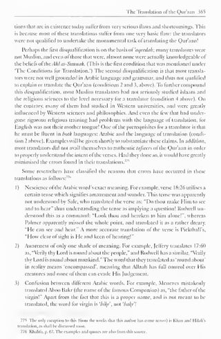 The Translation ofthe Qur'aan 365 
tions that arc in existence today sutler from very serious flaws and shortcomings. This 
is because most of these translations suffer from one very basic flaw: the translators 
were not qualified to undertake the monumental task of translating the Qur'aan! 
Perhaps the first disqualification is on the basis oVaqvcduh; many translators were 
not Muslim, and even of those that were, almost none were actually knowledgeable of 
the beliefs of the. [hi as-Sunnah. (This is the first condition that was mentioned under 
The Conditions for Translation.") The second disqualification is that most transla-tors 
were not well grounded in Arabic language and grammar, and thus not qualified 
to explain or translate the Qur'aan (conditions 2 and 5, above). To further compound 
this disqualification, most Muslim translators had not seriously studied Islaam and 
the religious sciences to the level necessary for a translator (condition 4 above). On 
the contrary, many of them had studied in Western universities, and were greatly 
influenced by Western sciences and philosophies. And even the few that had under-gone 
rigorous religious training had problems with the language of translation, for 
English was not their mother tongue! One of the prerequisites for a translator is that 
he must be fluent in both languages: Arabic and the language of translation (condi-tion 
2 above). Examples will be given shortly to substantiate these claims. In addition, 
most translators did not avail themselves to authentic tafseers of the Qur'aan in order 
to properly understand the intent of the verses. Hail they done so, it would have greatly 
minimised found "^ 
the errors in their translations. 
Some researchers have classified the reasons that errors have occurred in these 
translations as follows:"" 
1 
) 
Nescience of the Arabic word's exact meaning. For example, verse 18:26 utilises a 
certain tense which signifies amazement and wonder. This tense was apparently 
not understood by Sale, who translated the verse as: "Do thou make Him to see 
and to hear" thus understanding the tense as implying a question! Rodwell un-derstood 
this as a command: "Look thou and hearken to him alone!", whereas 
Palmer apparently missed the whole point, and translated it as a rather dreary, 
"He can see and hear." A more accurate translation of the verse is Pickthall's, 
"How clear of sight is He and keen of hearing!" 
2) Awareness of only one shade of meaning. For example, Jcfiery translates 17:6(1 
as, "Verily thy Lord is round about the people," and Rodwell has a similar, "Verily 
thy Lord is round about mankind." The woril that they translated as 'round about" 
in reality means 'encompassed', meaning that Allaah has full control over His 
creatures and none of them can evade His Judgement. 
i) Confusion between different Arabic words. For example, Mene/es mistakenly 
translated Aboo Bakr (the name of the famous Companion) as, "the father of the 
virgin!" Apart from the fact that this is a proper name, and is not meant to be 
translated, the word for virgin is 'bily not 'bal{r 
775 The only exception to this (from the works that this author has conic across) is Khan anil I lilali's 
translation, as shall lie discussed soon. 
776 Khalit'a, p. 67. The examples and quotes are also from [his source. 
 