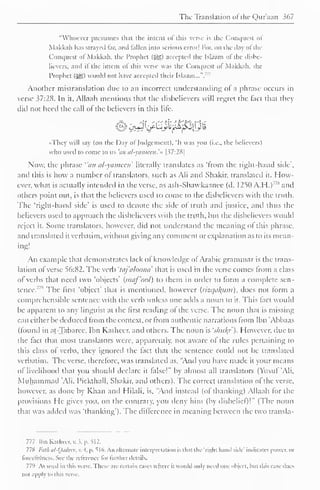 The Translation of the Qur'aan 367 
"Whoever presumes th.it the intent ol this verse is the Conquest ol 
Makkah has strayed far, and fallen into serious error! For, on the daj of the 
Conquest ol Makkah, the Prophet (-^$) accepted the Islaam of the disbe-lievers, 
and if the intent of this verse was the Conquest of Makkah. the 
Prophet (3^) would not have accepted their Islaam...". 
77 
Another mistranslation due to an incorrect understanding of a phrase occurs in 
verse 37:28. In it, Allaah mentions that the disbelievers will regret the fact that they 
diil not heed the call of the believers in this lite. 
OL st* s ,'S I*' tikis'* >—* *• 
•They will say (on the Day of Judgement), 'It was you (i.e., the believers) 
who used to come to us 'an al-yameen. 
'» [37:28 
1 
Now, the phrase "an al-yameen1 
literally translates as "from the right-hand side". 
and this is how a number ol translators, such as Ali and Shakir, translated it. How-ever, 
what is actually intended in the verse, as ash-Shawkaanee (d. 1250 A.H.)' 7 * and 
others point out, is that the believers used to come to the disbelievers with the truth. 
The 'right-hand side' is used to denote the side of truth and justice, and thus the 
believers used to approach the disbelievers with the truth, but the disbelievers would 
reject it. Some translators, however, did not understand the meaning of this phrase, 
and translated it verbatim, without giving any comment or explanation as to its mean-ing! 
An example that demonstrates lack of knowledge of Arabic grammar is the trans-lation 
of verse 56:82. The verb 'taj'aloona' that is used in the verse comes from a class 
of" verbs that need two 'objects' (maf'ool) to them in order to form a complete sen-tence."'' 
The first "object" that is mentioned, however {rizcjtiJfitm), docs not form a 
comprehensible sentence with the verb unless one adds a noun to it. This lact woidd 
be apparent to any linguist at the first reading ol the verse. The noun that is missing 
can either be deduced from the context, or from authentic narrations from Ibn 'Abbaas 
(found in at-Tabaree, Ibn Katheer. and others. The noun is 'shu/(/'). However, due to 
the fact that most translators were, apparently, not aware of the rules pertaining to 
this class of verbs, they ignored the fact that the sentence could not be translated 
verbatim. The verse, therefore, was translated as, "And you have made it your means 
of livelihood that you should declare it false!" by almost all translators (Yusuf 'Ali, 
Muhammad "Ali, 1'ickthall. Shakir, and others). The correct translation ol the verse, 
however, as done by Khan and Hilali, is. "And instead (of thanking) Allaah tor the 
provisions He gives you. on the contrary, you deny him (by disbelief)!" (The noun 
that was added was 'thanking'). The difference in meaning between the two transla- 
777 Ibn Kathccr, . i. p. ^12. 
778 /-;;//; al-Qadeer, v. 4. p. 516, An alternate interpretation is thai the 'right hand side' indicates power, or 
forccfulness. Set the reference lor further details. 
779 As used in this verse. There are certain cases where it would only need one object, Inn tins case does 
not .i|i|il In this verse. 
 