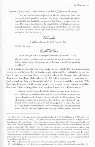 The Qur'aan 37 
Imaam at-Tahaawee,"s 
in his famous Aqccdah at-Taluiaweeyah, wrote: 
The Qur'aan is the Speech (Ifalaani) ofAllaah. It originated from Him 
as an articulated speech in a manner that is not questioned and was re-vealed 
to His Prophet (jgj) by inspiration. The Believers testify to its revela-tion. 
They are certain that it is the actual alaam of Allaah, not created, 
unlike the speech of humans. Whoever hears it and thinks it is the speech of 
a man is a disbeliever whom Allaah has condemned and threatened with 
the Fire of Hell, for Allaah says, 
«I will burn him in the Hell-Firc» |74:26| 
to him who said, 
«This (the Qur'aan) is nothing but the words of a mortal" |74:25| 
(By these verses) we know and are certain that this (the Qur'aan) is the 
/(ii/tiiim of the Creator of humans, and il does not resemble the speech ol 
mankind."' 
The narrations from the salafconcerning the fact that the Qur'aan is not created 
has reached and far exceeded the level oimutawaatir, and this is a fact that no one can 
deny. To give one example alone, the great scholar of the Siinnuli. Aboo al-Qaasim 
Hibatullaah ihn Hasan al-Laalikaa'ee (d. 418 A.H.) transmitted reports from over 
five-hundred and fifty scholars of the salaf, all of whom slated the same fact: "The 
Qur'aan is the Balaam of Allaah, not created, and whoever states that it is created is a 
disbeliever." After naming all of these scholars, Imaam al-Laalikaa'ee wrote,'" 
So these are live-hundred and lifly scholars or more, from the Succes-sors, 
and the generation after them, and the scholars whom the uniimih has 
accepted and are well-pleased with, not including the Companions, from 
all different places and generations. And of these over a hundred were 
Imaams. whose opinions and madk-habsxhe people used to follow. And were 
1 to busy myself in compiling the quotes from modern scholars | meaning 
those after the first three generations] (on top of these names), then the 
6K I Ic is Aim la'alar Ahmed ihn Muhammad ihn Salamah al-Azadi al-Tahaawcc. d. i21 A.I I. In the 
introduction to his work, he said, "This is the fundamentals of the beliefs of the Akl al-Sitnmih iva al- 
Jama'ah, upon the methodology of the jurists of this iimmah. Aboo Hanccfah Nu'man ihn Thaabit, and 
Aboo Yusuf... and as-Shaybaance... (the two primary students ofAboo I lanifah), and their beliefs concern-ing 
the fundamentals of the religion." This work of bis is an extremely important one in that it gives a clear 
and lucid explanation of the basics of the belief of ibi: Akl al-Siiiinu/i it'll al-]amaih. In addition, it clearly 
shows that the beliefs ofAboo I-Ianecfa were the same as the beliefs ol''the All/ OS-Stinnak; yet. the irony is 
thai many ol those who claim to follow this great Imaam uJ'ii//i absolutely ignore Aboo Hanccfah's beliefs, 
and instead follow the Ai/i'aree or Maatureedee faith! The hook has a valuable commentary by Ibn Abd al- 
I/.z al-Hanafee (d. 792 A.H.). 
69 Main al-Aqeedah ai-Tahaawiyah point # 33, Shark Aqeedah at-Takaiviyyah, p. 168. 
70 al-Laalikaa'ee, v. 1. p. 344. For these numerous quotes, see the previous hundred pages (25()->4S). 
 