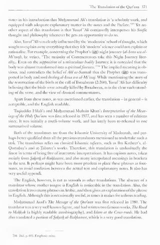 The Translation "I the Qur'aan 371 
states in his introduction that Muhammad Ali's translation is 'a scholarly work, anil 
equipped with adequate explanatory matter in the notes and the Preface.' 
7"'' Yet an-other 
aspect ol this translation is that Yusuf 'Ali continually intersperses his Soofic 
thought and philosophy whenever he gets an opportunity to do so. 
Also, Yusuf 'Ali was clearly influenced by the 'modernist' school of thought, which 
sought to explain away everything that they felt 'modem' science could not explain or 
rationalise. For example, concerning the Prophet's (&,) night journey {al-Israa wa al- 
Mi'raaj), he writes, "The majority ot Commentators take this Night Journey liter-ally... 
Even on the supposition of a miraculous bodily Journey, it is conceded that the 
body was almost transformed into a spiritualfineness. The implied meaning is ob-vious, 
and contradicts the belief ol Ahl as-Sitnnah that the Prophet (^) was trans-ported 
in body and soul during al-Israa tea al-Mi'raaj. While mentioning the story ol 
the resurrection ol the birds at the call ol Ibraahcem (2:260), Yusuf 'Ali has difficulty 
believing that the birds were actually killed by Ibraaheem, as is the clear understand-ing 
ot the verse, and the view ol classical commentators. 
Apart from these notes, as was mentioned earlier, the translation - in general — is 
acceptable, and the English readable. 
Taqiuddin Hilali's and Muhammad Muhsin Khan's Interpretation of t/ie Mean-ings 
oj the Holy Ottfaan was first released in 1977, and has seen a number ol editions 
since. It was initially a mutli-volume work, anil has lately been re-released in one 
summarised volume. 
Both ol the translators are from the Islaamic University ol Madeenah, and per-haps 
better qualified than all the previous translators mentioned to undertake such a 
task. The translation relies on classical Islaamic ta/scers, such as Ibn Katheer's, al- 
Qurtubee's anil at-Tabarec's works. Therefore, this translation is undoubtedly the 
finest in terms of being free of inaccurate interpretations. It has copious notes, taken 
mainly from Saheeha/-Bti/(haaree, and also many interpolated meanings in brackets 
in the text. It perhaps might have been more prudent to place these phrases as foot-notes, 
to avoid contusion between the actual text anil explanatory notes. It also has 
very useful appendi. 
The English, however, is not as smooth as other translations. The absence of a 
lranslatorwho.se mother tongue is English is noticeable in the translation. Also, the 
translation leaves many phrases in Arabic, and then gives an explanation ofthe phrase-in 
English. Although this is occasionally useful, at times it makes lor tedious reading. 
Muhammad Asad's The Message of the Onr'aan was first released in 1980. The 
translator was a very well known figure, and had written two famous works. The Road 
to Makfcah (a highly readable autobiography), anil Islam at the Cross-roads. He had 
also translated a portion ol'Saheeh al-Bufyuiaree, which is a very good translation. 
786 ibid. p. 691. Emphasis mine. 
 