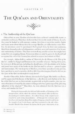 C H A P T K R 17 
The Qur'aan and Orientalists 
i. The Authorship of the Qur'aan 
Orientalists arc non-Muslim scholars who have achieved considerable repute as 
authorities on Islaam. They have dedicated their lives to the study of Islaam. As such, 
they must be looked at with extreme caution, for when a researcher studies Arabic 
and learns more about Islaam than the average Muslim, yet still remains a non-Mus-lim, 
his intentions must be questioned. Such people have, by their own testimony. 
lifted from themselves the veil ol ignorance, and have seen and appreciated the beauty 
and authenticity ofIslaam. They have removed any possible excuse thai might have 
existed lor not accepting Islaam. For reasons that can only be guessed, they heard and 
recognised the call ol the Creator, but refused to answer and submit to I Iim! 
For example, Arthur Jeffery, author oi 'Materials for the History of the Text of the 
Quran', studied in Egypt and Damascus tor a number ol years. During these years, 
he went overall the c/ira'aat. including thtshaadh ones, with the scholars of al-A/.har, 
and pored over many ol the books on the Qur'aan and its sciences - printed copies 
and manuscripts. The vast majority ol Muslims, even those specialised in the c/ira'aat, 
have not done as much research as Jellcry did. Can il be imagined that he did not see 
the i'jaaz of the Qur'aan through its many facets? 
Another Orientalist. Arthur Arberry, also studied in Egypt. His Arabic was fluent, 
and he appreciated the beauty of the Qur'aan, '...the rhetoric and rhythm of the Ara-bic 
of the Qur'aan are so characteristic, so powerful, so highly emotive, that any ver-sion 
whatsoever is bound by the nature of things to be but a poor copy ol the glittering 
splendour of the original." '"" Elsewhere, he even admitted that the Qur'aan was a 
solace and comfort for him: '"' 
I Hiring the long months, the chirk anil light months. <>l labouring at this 
interpretation, eclectic where the ancient commentators differ in their un-ilcrstainling 
ol a word or phrase... the radiant beauty ol the original is not 
clouded by such vexing interpolations - all through this welcome task I 
have been reliving those Ramadhan nights ol long ago, when I would sit on 
the veranda ol" my (iczira house and listen entranced to the old, white-bearded 
Sheykh who chanted the Koran for the pious delectation of my 
790 Arberry, p. U. 
791 Arberry, p. 2& 
 