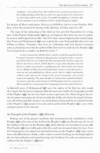 The Qur'aan and Orientalists 375 
neighbour.... It was then that I. the infidel, learnt to understand and react to 
the thrilling rhythms of'the Koran, only to be apprehended when listened to 
at such a time and in such a place. In humble thanklulness I dedicate this 
all too imperfect essay in imitation ol those magical Egyptian nights. 
Yet. despite all these confessions, Arberry, as did Jeffcry, died as a non-Muslim. Why 
then, when they realised the beauty of the Qur'aan, did they reject its call: 
The topic of the authorship of the Qur'aan has puzzled Orientalists for a long 
time. If the Prophet Muhammad (^) was an impostor, then how was one to explain 
his austere antl magnanimous lifer And if he were not an impostor, this would imply 
that 'F.esaa and Muhammad (^g) were sent by the same God, and this they were not 
willing to believe. Therefore, they were in a dilemma, and were forced to concoct 
some explanation as to who the author of the Qur'aan was, and why the Prophet ($gp 
had claimed to be a prophet. As Rodwell wrote,7'2 
In close connection with the above remarks, stands the question of Mo-hammed's 
sincerity and honesty ol purpose in coming forward as a messen-ger 
ol God. For il he was indeed the il literate person the Muslims represent 
him to have been, then it will be hard to escape their inference that the 
Koran is, as they assert it lobe, a standing miracle. But il, on the other hand, 
it was a Book carefully concocted from various sources, and with much ex-traneous 
aid. and published as a divine oracle, then it would seem that the 
author is once open lo the charge ol the grossest imposture, and even ol 
impious blasphemy...The more insight we obtain, from undoubted histori-cal 
sources, into the actual character of Mohammed, the less reason do we 
find to justify the strong vituperative language poured out upon his head... 
As Rodwell states, il Muhammad (^s) were the author of the Qur'aan, this would 
then imply that he was an impostor. But the more one studies the biography (seerah) 
of the Prophet (j^g), the less one finds reason to presume this. Material gain; the de-sire 
for power and glory; the desire to unify the Arabs; the desire for moral reforma-tion, 
all ol these possible "motives' are immediately eliminated by an unbiased reader 
of the Prophet's (£g) seerah. In fact, the entire seerah ol the Prophet (^g) is one of the 
strongest proofs of his sincerity. 
All Example ofthe Prophet's (%£,) Sincerity 
Perhaps one of the greatest incidents that demonstrates the truthfulness of the 
Prophet (j@) is the story of the death of the Prophet's (5gg) son. Ibraaheem, the last of 
the children to be born to the Prophet (^), died when he was less than two years old. 
The Prophet (-yg) was visibly grieved by this, and tears streamed down his face. Even 
the Companions were distressed and satldencd to see the Prophet's ($gg) state. A few-hours 
after Ibraahccm's death, a solar eclipse occured, blocking out the bright light of 
the sun. Immediately, word spread amongst the Muslims: Even the sun and moon are-saddened 
by the Prophet's (5gg) loss! 
7"2 Arbcrry. p. 15-16. 
 