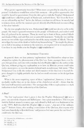 376 An Introduction to the Sciences of the Qur'aan 
Wliat greater opportunity than this?! What more can possibly be asked by an im-postor?! 
A charlatan would have seized this moment - this golden opportunity that 
would be heard for generations: Even the skies grieve with the Prophet! Muhammad 
(5§) could have called the people of Madcenah, and told them. "Yes! liven the heav-ens 
are affected by my loss!" In fact, he did not even have to call them; he merely had 
to remain silent, and let the rumours spread. Already all of Madcenah was marvelling 
at this clear "miracle'. 
Yet, the true prophet that he was, Muhammad fjjj|) could not deceive or lie to his 
people. He issued a general summons to the people of Madcenah, and waited until 
they all gathered in the mosque. Then, he stood up in front of them, praised Allaah 
anil thanked Him, and said that ever-so-powerful statement, "Verily, the sun ami the 
moon are two of the signs and miracles out of the many miracles ol Allaah. They do 
not eclipse because ol the death or birth of any human being." '" So simple the phrase, 
yet so lull ol meaning; so innocent the sentence, yet so powerful in its implications. 
Can there be any doubt as to the Prophet's (^g) truthfulness? 
Authorship Theories 
In general, there arc four primary 'explanations' that Orientalists adopt or have 
adopted to explain the phenomenon of the Quraan. Some amongst them even by-pass 
this question, and state with certainty that the Prophet (3gg) was the author ol the 
Qur'aan. without giving any explanation as to how an illiterate person could write 
such a masterpiece, or even the motives behind such an endeavour. Sale wrote, "That 
Muhammad was really the author and chiel contriver of the Quraan is bevond dis-pute; 
though it is highly probable that he had no small assistance in his design from 
others." 7"4 
What is the most surprising aspect of these 'explanations', however, is how re-markably 
similar they arc to the claims of the disbelievers of old - claims that the 
Quraan itsell mentions ami refutes. The unoriginality of these explanations is a stark 
indication in itself of the authenticity of the Qur'aan. 
A Poet? 
The first "explanation' that is given is that the Prophet Muhammad (-^) was a 
poet- an extremely eloquent anil skilled poet - but a poet nonetheless. This was put 
forth by Stobart around a century ago. and echoed by Hell and even Rodinson as late 
as the l°70s. Bell described the Prophet fjt§g) as a poet, "...but not of the ordinary 
type'F Stobart claims, after reading a translation of the Quraan, that anyone who 
had some knowledge ol Jewish history "and possessed of some poetic fire and fancy"'" 
could write the Qur'aan. 
793 Reported by al-Bukhaarec, ami others. 
794 Sale. p. so. 
7'IS Khalila. |>. II. 
796 Khalifa, pi II. 
 