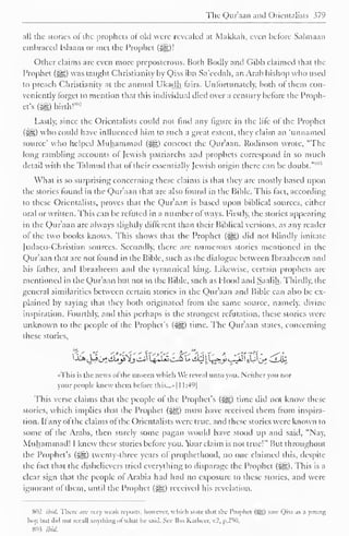 " 
The Qur'aan and Orientalists 379 
all the stories ol the prophets or old were revealed at Makkah, even before Salmaan 
embraced Islaam or met the Prophet (j^)! 
Other claims arc even more preposterous. Both Bodly and Gibb claimed that the 
Prophet (s^,) was taught Christianity by Qiss ibn Sa'eedah, an Arab bishop who used 
to preach Christianity at the annual Ukadh fairs. Unfortunately, both of them con-veniently 
forget to mention that this individual died over a century before the Proph-et's 
(#5)'birth!*": 
Lastly, since the Orientalists could not find any figure in the life ol the Prophet 
(^) who could have influenced him to such a great extent, they claim an 'unnamed 
source' who helped Muhammad (^) concoct the Qur'aan. Rodinson wrote, "The 
long rambling accounts of Jewish patriarchs and prophets correspond in so much 
detail with the Talmud that of their essentially Jewish origin there can be doubt. 
s 
What is so surprising concerning these claims is that they arc mostly based upon 
the stories found in the Qur'aan that are also found in the Bible. This fact, according 
to these Orientalists, proves that the Q)ur'aan is based upon biblical sources, either 
oral or written. This can be refuted in a number ofways. Firstly, the stories appearing 
in the Qur'aan are always slightly different than their Biblical versions, as any reader 
of the two books knows. This shows that the Prophet (^g) did not blindly imitate 
Judaeo-Christian sources. Secondly, there are numerous stories mentioned in the 
Qur'aan that are not found in the Bible, such as the dialogue between Ibraahcem and 
his father, and Ibraahcem and the tyrannical king. Likewise, certain prophets are 
mentioned in the Qur'aan but not in the Bible, such as Hood anil Saalih. Thirdly, the 
general similarities between certain stories in the Qur'aan and Bible can also be ex-plained 
by saying that they both originated from the same source, namely, divine 
inspiration. Fourthly, and this perhaps is the strongest refutation, these stories were 
unknown to the people of the Prophet's («yg) time. The Qur'aan states, concerning 
these stories, 
•This is the news of the unseen which We reveal unto you. Neither you nor 
your people knew them before this...»| 1 1:49| 
This verse claims that the people of the Prophet's (-j|g) time did not know these 
stories, which implies that the Prophet (2^) must have received them from inspira-tion. 
If any of the claims of the Orientalists were true, and these stories were known to 
some of the Arabs, then surely some pagan would have stood up and said, "Nay, 
Muhammad! I knew these stories before you. Your claim is not true!" But throughout 
the Prophet's («H) twenty-three years of prophethood, no one claimed this, despite 
the fact that the disbelievers tried everything to disparage the Prophet (i^g). This is a 
clear sign that the people of Arabia had had no exposure to these stories, and were 
ignorant ol them, until the Prophet (3gg) received his revelation. 
S02 ibid. There arc very weak reports, however, which stale th.it the Prophet (Sg) saw Qiss as a young 
boy, Inn Jul not recall anything ofwhat he said. Sec Ihn Katheer, v.2. p.250. 
SO? ibid. 
 