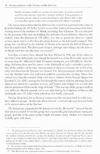 38 An Introduction to the Sciences ofthe Qur'aan 
number ol names would have reached the thousands... instead, I restricted 
myself to transmissions from these (named scholars); from generation to 
generation, no one refuted or contradicted (hem, and whoever did so. they 
were forced to repent, or they were commanded to be killed or banished... 
The first person lo claim that the Qur'aan was created was a person by the name ol 
Ja'ad ibn Dirham (d. I24A.H.). Ja'ad was one ot the leaders ol innovation ol his time, 
denying most of the attributes of Allaah, including that ol l^ahiam. He was executed 
by die governor ot his time for holding this and other heretical beliefs. 1 lowever, his 
student, Jahm ibn Salwaan (d. 128 A.H.), was able to spread his ideas to a much 
greater extent, and it is after him the group known as the Jahmiyyah emerged. This 
group was considered by the scholars ol Islaam to be outside the told ol Islaam lor 
their heretical beliefs. The Jahmiyyah claimed, amongst other things, that the kfllaam 
ol Allaah (anil thus the Qur'aan) was created.71 
Less than a century later, Ahmad ibn Abec Du'aad (d. 240), one ol the callers to 
this belief ot the Jahmiyyah, even though he himself was ol the Mu'tazilali, succeeded 
in converting the Abbaasiil Caliph Ma'moon (during the year 218 A.H.) to this ide-ology. 
Ma'moon then used his power as the Khaleefah to begin a relentless persecu-tion 
ol the scholars ol his time, forcing many ol them to renounce the beliel ol the 
salqf, and claim that the Qur'aan was created. The most prominent scholars from all 
over the Muslim lands were ordered to publicly proclaim this ideology. Those that 
refused were brutally tortured. Only a few brave scholars, led by Imaam Ahmad ibn 
Hambal (d. 241 A.H.), managed to last through this torture without relenting. Imaam 
Ahmad was jailed lor a number ot years, and beaten ami whipped so severely that 
doctors pronounced him on the verge ol death.' ' This was one ot the greatest trials to 
ever inflict the Muslim Utnuiah. and it was only during the Caliphate ol Multawakil 
(during the year 237 A.H.) when orthodoxy was finally redeemed. 
I )uring this period, due to the great controversy that was generated over this issue, 
three different groups - besides the AhI as-Stinnah - evolved with regards to the beliel 
of the eternal nature of the Qur'aan. 
The first group, comprised of"theJahmiyyah and the Mu'tazilah7* claimed that the 
Qur'aan was created. It was this group that temporarily gained popularity among the 
people, and due to the power ol the Caliph Ma'moon, many scholars were forced to 
verbally agree with them. 
71 Thefahmiyyah denied all of the names ami attributes ofAllaah. This led them to believe that Allaah 
would not Ik- seen in the Hereafter, tli.it Allaah is not above [isiairaa) I lis Throne, that He docs not have 
the attribute Ol kfllaam, that He does not have the attributes ol vudd and wajh ('Hand' and 'face'), and so 
fbrth. Il one examines the beliel ol the Ash 'tiices, it is clear t li.it. despite their verbal disassociation from the 
Jahmiyyah, in reality many ol their beliefs are almost the same as those ol the Jahmiyyah, as shall be elabo-rated 
in the next section. 
11 For an interesting account ofthis Inquisition from an orientalist's perspective, see Walter M. Patron's 
Ahmed ibn Hanbat and the Mihna, Leiden, IS97. 
73 The Mu'tazilah were a group that tried lo harmonise Greek philosophy with Islaam. 
 
