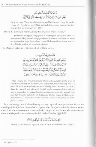 382 An Introduction to the Sciences ofthe Qur'aan 
«Nay. they say. These (revelations) arc muddled dreams - Nay, he has in-vented 
it! - Nay, he is a poet! Then let him bring us some miracles like (the 
prophets) ofold (were given)!** [21:5| 
Bryan S. Turner, in summarising these various views, states, 
Traditional European biographers o| the Prophet have either taken the 
position that Muhammad was psychologically normal but insincere about 
his supposed message from Allaah, or that Muhammad was insane and be-lieved 
in the truth of his prophetic mission. 
The Quraan states, in refutation ot all ot these views, 
yy 
E 
•Then remind and preach (to them, O Muhammad), lor, by the grace ol 
your Lord, you are not a sorcerer, nor a madman. Or do they say. "He is a 
poet! We await some calamity to befall him by time!' Respond (to them), 
"Wait, ior I too will wait with vou!' Do their intellects command them with this 
(i.e., to invent these lies and explanations against you), or are they it people tt <ho 
exceed the limits (in disbelief)': Or do they say. 'I le has forged it!' Rather, they 
do not believe. Then let them produce a speech similiarto this, ifthey are tritih-fitll* 
[52:29-34] 
Is it not strange how Orientalists try to come up with an explanation lor the au-thorship 
of the Qur'aan, instead of accepting who the Qur'aan itself claims is its Au-thor? 
And is it not even more remarkable that they echo and imitate the same concoc-tions 
as their predecessors tinting the life of the Prophet (i^g) did? 
••Verily, in this there is a sign: yet. most ol them are not believers!" |26:67| 
809 Njo/.i. p. 21. 
 