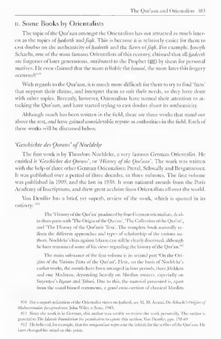 The Qur'aan and Orientalists sX 3 
II. Some Books by Orientalists 
The topic ot the Qur'aan amongst the Orientalists has not attracted as much inter-est 
as the topics of hadeeth and fiqh. This is because it is relatively easier ("or them to 
cast doubts on the authenticity of hadeeth anil the flaws offiqh. For example. Joseph 
Schacht, one ol the most famous Orientalists of this century, claimed that all hadeeth 
are forgeries of later generations, attributed to the Prophet (sgg) by them for personal 
motives. He even claimed that the more reliable the isnaad. the more later this forgery 
occurred!" 1 " 
With regards to the Qur'aan, it is much more difficult for them to try to find 'facts' 
that support their claims, and interpret them to suit their needs, as they have done 
with other topics. Recently, however, Orientalists have turned their attention to at-tacking 
the Qur'aan, and have started trying to cast doubts about its authenticity. 
Although much has been written in the field, there arc three works that stand out 
above the rest, and have gained considerable repute as authorities in the field. Each of 
these works will be discussed below. 
'Geschichte des Gorans' ofNoclclel{e 
The first work is by Theodore Noeldcke, a very famous German Orientalist. He-entitled 
it 'Geschichte des Gorans', or 'Histoiy ofthe Oitr'aan'. The work was written 
with the help ol three other German Orientalists: Pretzl, Schwally and Bergstraesser. 
It was published over a period of three decades, in three volumes. The first volume 
was published in 1909, and the last in 1938. It won national awards from the Paris 
Academy of Inscriptions, and drew great acclaim from Orientalists all over the world. 
Von Denffer has a brief, yet superb, review of the work, which is quoted in its 
entirety: 
s" 
The 'History of the Qur'an' produced by four German orientalists, deals 
in three pans with The Origin ofthe Qur'an',The Collection ofthe Qur'an', 
and 'The History ol the Quranic Text'. The complete book naturally re-flects 
the different approaches and types ol scholarship ol the various au-thors. 
Noeldcke s bias against Islaam can still be clearly discerned, although 
lie later renounced some of his views regarding the history ofthe Qur'an." 1 ' 
The main substance ol the first volume is its second part 'On the Ori-gins 
ol the Various Parts ol the Qur'an". Here, on the basis ol Noeldeke's 
earlier works, the won//;/ have been arranged in lour periods, three Makkan 
and one Madinan. depending heavily on Muslim sources, especially on 
Suyootee's Itt/utin and Tahari. Due to this, the material presented is, apart 
from the usual biased comments, a good cross-section ol classical Muslim 
SKI For a superb refutation ol the Orientalist views on hadcclh. see M. M. A/ami. On Schachl'l Origins of 
Muhammadan Jurisprudence, [ohn Wiley & Sons, 1985. 
81 
1 
Since the work is in German, ihis author was unable to review the work personally. The author is 
grateful to The Islamic Foundation for permission to quote this section. Von Denffer. pps. I 58-60 
812 He believed, for example, that themut/atta'aat represent the initials for the scribes ofthe Qur'aan. I le 
later changed Ins mind on this point. 
 