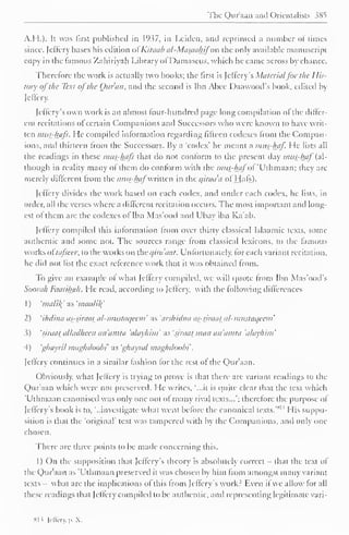 ' 
The Qur'aan and Orientalists 385 
A.H.). It was first published in 1937, in Leiden, and reprinted a number ol limes 
since, Jeffery bases his edition ofKitaab al-Masctahifo'R the only available manuscript 
copy in the famous Zahiriyah Library ol I )amascus, which he came across by chance. 
Therefore the work is actually two books; the first is Jeffery s Materialfor the His-tory 
ofthe Text ofthe Ottran, and the second is Ibn Abee I )aawoods book, edited by 
Jeffery. 
Jeflery's own work is an almost four-hundred page long compilation of the differ-ent 
recitations of certain Companions and Successors who were known to have writ-ten 
mus-hafs. He compiled information regarding fifteen codexes from the Compan-ions, 
anil thirteen from the Successors. By ;i 'codex' he meant a mas-haf. He lists all 
the readings in these mus-hafs that do not conform to the present day mus^haf (al-though 
in reality many of them do conform with the mas-hafof 'Uthmaan; they arc-merely 
different from the mus-hafwritten in the airaa'a of Hats). 
Jeffery divides the work based on each codex, and under each codex, he lists, in 
order, all the verses where a dilferent recitation occurs. The most important and long-est 
of them are the codexes of Ibn Mas'ood and Ubay ibn Ka'ab. 
Jeffery compiled this information from over thirty classical Islaamic texts, some 
authentic and some not. The sources range Irom classical lexicons, to the famous 
works oi'tafseer. to the works on the qirdaat. Unfortunately, for each variant recitation, 
he did not list the exact reference work that it was obtained from. 
To give an example of what Jcflerv compiled, we will quote Irom Ibn Mas'ood's 
Soorah Faatiluth. He read, according to [effery, with the following differences 
1 
) 
'malil( as 'maalil{ 
2) 'ihdina as-siraat al-mustaqeem' as 'aishidna as-siraat al-mastaijccm' 
3) 'riraal alladheen an'amta 'alayhim' as 'siraat man an'amta 'alayhim' 
4) ghayril maghdoobi as 'ghayral maghdoobt 
. 
[effery continues in a similar fashion for the rest of the Qur'aan. 
Obviously, what [effery is trying to prove is that there are variant readings to the 
Qur'aan which were not preserved. He writes, '...it is quite clear that the text which 
'Uthmaan canonised was only one out of many rival texts...'; therefore the purpose ol 
sii Jeflery's book is to, '..investigate what went before the canonical texts. 
His suppo-sition 
is that the 'original' text was tampered with by the Companions, and only one 
chosen. 
There are three points to be made concerning this. 
I) On the supposition that Jeffery 's theory is absolutely correct that the text of 
the Qur'aan as 'Uthmaan preserved it was chosen by him from amongst many variant 
texts what are the implications of this from Jcffery's work? Even if we allow for all 
these readings that [effery compiled to be authentic, and representing legitimate vari-si? 
[effcry,p.X. 
 