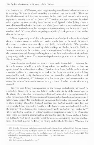 ) 
386 An Introduction to the Sciences ofthe Quraan 
ants from the text of 'Uihmaan. not a single reading actually contradicts another one 
in meaning. No verse is added, no ruling contradicted, no law repealed. There are 
literally thousands ofdifferences mentioned in this hook, each one oJ which merely 
rephrases a certain verse ol the Quraan.8H Therefore, the c|uestion must be asked, 
what is gained hy substantiating these 'variant' texts.- Agreed, it what Jclfery claims is 
true, this would imply that the actual text ol the Quraan that is present is only one of 
a number of authentic texts, but what presumption or theory can be advanced based 
on this claim? Ol course, this is supposing that jelfcrv s basic premise is true, and to 
this we do not agree. 
2) More importantly - and this is the greatest flaw of the hook- the authenticity of 
these recitations has to be established. In other words, how can the reader be assured 
that these recitations were actually recited? Jclfery himself admits, "The question 
arises, of course, as to the authenticity ol the readings ascribed to these Old Codices. 
In some cases it must be confessed diere is a suspicion of readings later invented by 
the grammarians and theologians being fathered on these early authorities in order to 
gain prestige ol their name. The suspicion is perhaps strongest in the case ol distinctly 
1 
Slice'ite readings...'"" 
From a Muslim standpoint, we have recourse to the isnaad. Jcftery, however, be-lieves 
the isnaads to hold very little, il any, value. Due to this opinion, he does not 
quote isnaads for each variant reading. Therefore, in order to find the authenticity of 
a certain reading, it is necessary to go back to the thirty works from which Jcllcry 
compiled his work, verify which one ol them mentions this reading, and then check 
its isnaad for authenticity. (This is supposing that the original work even mentions an 
isnaad, lor some of these recitations are merely referenced in later works without any 
isnaad. 
However, from Jcffery's own position on the concept and reliability of isnaad, he 
contradicts himself. It he does not believe in the authenticity ol the isnaad system, 
then from where are all ofthese readings obtained 2 After all, it is through isnaads that 
all of the readings ol the Companions and Successors has been handed down to us. If 
Jcffery were to apply his standards anil implement his beliefof the isnaad system, all 
of these readings should be doubled, just like their Imdeeth counterparts! But. not 
surprisingly. Jctlcry concludes, 'On the whole, however, one may feel confident that 
the majority of readings quoted from any reader really go hack to early authority'.1" 6 
This clear double standard on Jeffery's part is not surprising; whenever an Orientalist 
finds some information that he feels can he used to discredit Islaam and cast doubts 
on it, then he will use it. no matter what the context, authenticity or actual implica-tions 
ol the text may he. As Jcffery so clearly and unabashedly stales, "Much of the 
HI 4 Actually, this author looked over most of tin- entries in the book, ami could only lind one instance 
 here the Varianl 'reading' clearly goes against the lieliels ol Muslim. The 'verse' in i|uestion occurs as an 
addition to 26:21s. and mentions thai the true believers are only from the family ofthe Prophei (ssl. This 
is obviousl) a Shee'ite forgery, as Jcffery himself hints, cf. p. 18') ofthe hook 
815 Jcffery, p. 15, 
XI (i Both quotes are from Jeflery, |>. 1^ 
 