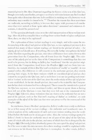 The Qur'aan anil Orientalists 387 
material given by Ibn Abce Daawood regarding the history ofthe text ofthe Qur'aan, 
though extremely unorthodox, yet agrees so closely with conclusions one hail reached 
from quite Other directions that one feels confident in making use of it, however weak 
orthodoxy may consider its isnaad to be." 
s " Therefore the reason that these narrations 
are authentic, according to let'fery. is because they agree with preconceived conclu-sions 
thai were arrived at from 'quite other directions'; unnamed and unknown di-rections, 
it should be pointed out! 
.?) The question obviously arises as to the valid interpretation of these variant read-ings. 
After all, (cilery compiled these readings from various books oftafsccr and qira'aat. 
How, then, are they to be explained : 
The explanation of these variant readings is very simple, and relies upon the un-derstanding 
ol the a/mij anil qira'aat ol the Qur'aan, as was explained previously. It is 
noticed that many of these variant readings are found in the qira'aat of today - the 
saheeh., da'eej and s/iaad/i ones. If anything, this actually further strengthens the beliel 
of the Muslims regarding the qira'aat, since these differences have come down to this 
generation from the Companions, who all learnt from the Prophet (-^5). The exist-ence 
ol the sahceh qira'aat at the time ol the Companions is something that does not 
need to be proven, but in doing so, Jeffery has 'confirmed' thai the ten qira'aat origi-nated 
from tin Companions (anil hence the Prophet («yg)) and not from later au-thorities. 
An example ol (his is Ibn Mas'ood's recitation of'malil{i' as 'maalik} . As was 
quoted earlier, this difference is slill existent in the authentic qira'aat. thus merely 
proving their origin. As for those variants which are considered da'cef qira'aat. they 
cannot be accepted as the Qur'aan. and as such there is no use in quoting such mate-rial 
as "variant" to the text ol the Qur'aan, since the authenticity ofthese da'cefqira'aat 
is not established. As tor the sliaadh qira'aat. they useil to be rcciteil by the Compan-ions 
before their recitation had been abrogated. These cannot be considered as part ol 
the Qur'aan anymore, as was mentioned earlier, and thus to quote them as having 
been left out ol the Qur'aan is true, but they were left out at the command ol the 
Prophet ($£>). Likewise, those recitations that are shown to be authentic but are not a 
part of the qira'aat. such as Ibn Mas'ood's reading ol 'ihdina' as 'arshidna''. are only 
examples ofthe ahrufofthe Qur'aan that were not preserved by the command of the 
Prophet (m. 
In conclusion, from a Muslim's perspective, Jeffery s collection is only useful inso-far 
as it lists many ofthe variant readings - the authentic and inauthentic ones. A 
critical analysis ol the authenticity of each and every variant reading must be estab-lished 
before the book can be of any great value. Also, the variant readings quoted in 
feffery's book (at least the authentic ones) arc all part ol the ahruf oi the Qur'aan, 
some of which still exist in the qira'aat. and some of which have been abrogated by the 
Prophet (^). Obviously, Jcllerv absolutely ignores the concept of the almij anil qira'aat. 
lor if he were to take this into account, then these readings would be explained with-out 
recourse to his theory that the Qur'aan is incomplete. In other words, feffery's 
SI 7 lil'firv. p. VII 
 