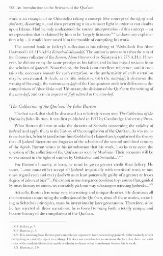 ?K8 An Introduction to the Sciences ol the Qura;in 
work is an example <>l an Orientalist taking a concept (the concept of ihcahruj and 
qiraaat), distorting it, and then presenting it in a sinister light in order to cast doubts 
upon Islaam. Had he only understood the correct interpretation ol this concept - an 
'' interpretation that is claimed by him to be 'largely fictitious'* 1 
without any explana-tion 
why - it would have saved him the trouble of compiling his work. 
The second book in (cilery's collection is his editing ol 'Abdullaah Ibn Abee 
Daawood's (d. 3 1 6 A.H.) Kitaab al-Masaahif. The author is none other that the son ol 
the famous collector ol the Sanaa, Aboo I )aawood as-Sijistaani (d. 275 A.M.). How-ever, 
he did not enjoy the same prestige as his lather, and he has mixed reviews from 
the scholars of hadeeth. Nonetheless, the book is an excellent reference, and it con-tains 
the necessary isnaads tor each narration, so the authenticity ol each narration 
may be ascertained. It deals, as its title indicates, with the mus-kaf, it discusses the 
writing ol the wahy, the various i?uts-hafe ol the Companions and their differences; the 
compilations ol Aboo Bakrand "Uthmaan; the division ol the Q)ur'aan: the writing ol 
the inits-haf, and certain aspects ol'Jic/h related to the r?ws-haj. 
'The Collection ofthe Our ami' by John Burton 
The last work that shall be discussed is a relative!) recent one: The Collection ofthe 
Quran by |ohn Burton. It was first published in 1977 by Cambridge University Press. 
What Burton did was to take the theories ol Schacht concerning the validity ol 
hftdeeth and apply them to the history of the compilation of the Qur'aan. As was men-tioned 
earlier, Schacht (and before him Goldzihcr) claimed and popularised the theory 
that all Intdeeth literature are lorgeries ol the scholars ol the second and third century 
ol the hijrah. Burton writes in his introduction thai his work, '..seeks to re-open the 
question of the collection of the Qur'aan as seen by Muslims. Their accounts will be 
re-examined in the light ol studies by Goldzihcr anil Schacht...'.*'" 
For Burton's honesty, at least, he must be given greater credit than Jeffcry. He 
states, '...one must either accept all hadeeth impartially with uncritical trust, or one 
must regard each and every hadeeth as at least potentially guilty ol a greater or lesser 
degree of inherent bias 
s 
'"...We cannot in our arrogance continue to presume that, guided 
by mere literary intuition, we can safely pick our way, selecting or rejecting hctdeeths...'* 
21 
Actually, Burton has some very interesting ami unique theories. He dismisses all 
the narrations concerning the collection of the Qur'aan, since all these stories, accord-ing 
to Schacht's principles, must be inventions by later generations. Therefore, since 
he has rejected all these narrations, he is forced to bring lorth a totally unique and 
bizarre history of the compilation ol the Qur'aan. 
SIS lellcry. p. 1 
Hl'> Burton. |>. 5. 
S2n It is amusing how Burton gives an either-or argument hen- concerning hathctlr. cither naively accept 
everything or critically reject everything. He docs not even bother to mention the tact lh.it there are strict 
rules of the mii/hidecl/ieeii thai enable a scholar to detect what is authentic from whal is weak. 
821 Burton, p. 2 « 
 