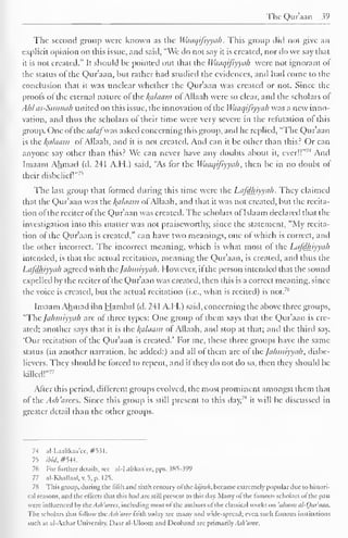 The Qur'aan 39 
The second group were known as the Waaqifiyyah . This group did not give an 
explicit opinion on this issue, and said, "We do not say it is created, nor do we say that 
it is not created." It should be pointed out that the Waaqifiyyah were not ignorant of 
the status ol the Qur'aan, but rather had studied the evidences, and had come to the 
conclusion that it was unclear whether the Qur'aan was created or not. Since the 
proofs of' the eternal nature of the Balaam ofAllaah were so clear, and the scholars of 
Ahlas-Sunnah united on this issue, the innovation of the Waaqifiyyah was a new inno-vation, 
anil thus the scholars of their time were very severe in the refutation ol this 
group. One ofthe sa/af was asked concerning this group, and he replied, "The Qur'aan 
is the lydaam of Allaah, and it is not created. And can it be other than this? Or can 
anyone say other than this? We can never have any doubts about it, ever!!" 
7,1 And 
Imaam Ahmad (d. 241 A.H.) said, "As for the Waaqifiyyah, then be in no doubt of 
their disbelief!"" 
The last group that formed during this time were the Lafdhiyyah. They claimed 
that the Qur'aan was the Balaam of Allaah, and that it was not created, but the recita-tion 
of the reciter of the Qur'aan was created. The scholars of Islaam declared that the 
investigation into this matter was not praiseworthy, since the statement, "My recita-tion 
of the Qur'aan is created," can have two meanings, one of which is correct, and 
the other incorrect. The incorrect meaning, which is what most of the Lafdhiyyah 
intended, is that the actual recitation, meaning the Quraan, is created, and thus the 
Lafdhiyyah agreed with thejahmiyyak. However, if the person intended that the sound 
expelled by the reciter of the Qur'aan was created, then this is a correct meaning, since 
71' 
the voice is created, but the actual recitation (i.e., what is recited) is not. 
Imaam Ahmad ibn Hambal (d. 241 A.H.) said, concerning the above three groups, 
"The fahi/iiyyah are of three types: One group of them says that the Quraan is cre-ated; 
another says diat it is the /(alaam of Allaah, and stop at that; and the third say, 
'Our recitation of the Qur'aan is created.' For me, these three groups have the same 
status (in another narration, he added:) and all of them are of the Jahmiyyah, disbe-lievers. 
They should be forced to repent, and ii they do not do so, then they should be 
killed!" 
77 
After this period, different groups evolved, the most prominent amongst them that 
of the Ash'arccs. Since this group is still present to this day,"1 
it will be discussed in 
greater detail than the other groups. 
7-1 al-Laalikaa'ee, #531. 
75 ibid. #S-I4. 
76 For further details, sec- al-Lalikaa'ee, pps. .585-399 
77 al-KhaUaa],v.5,p. 125. 
78 This group, during the lilih and sixth century ol thekijrah, became extremely popular due to histori-cal 
reasons, and the effects that this had are still present to this day. Many ol the lamous scholars ol the past 
were influenced by thcAsh'arces, including most of the authors ol the classical works on 'uloom al-Our'iuin. 
The scholars that follow the Ash 'aree faith today are many and wide-spread; even such famous institutions 
such as al-Azhar University. Daaral-Uloom and Dcoband are primarily Ash'aree. 
 