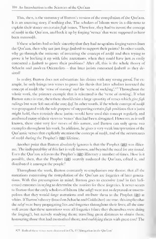 390 An Introduction to the Sciences ofthe Qur'aan 
This, then, is the summary of Burton's version ofthe compilation of the Qur'aan. 
It is an amusing story, il nothing else. The scholars ol Islaam were in a dilemma to 
explain their stance on certain ficjh issues. Therefore, they had to invent the concept 
ot misty in the Qur'aan, and hack it up by forging 'verses' that were supposed to have 
been mansooty. 
If these scholars had so little sincerity that they had no qualms Forging verses from 
the Qur'aan, then why not just torge Inulccih to support their points? In Other words, 
why go through the nuisance ol inventing the concept ol nasty and then trying to 
prove it by backing it up with false narrations, when they could have just as easil) 
concocted a hadeeth to prove their positions? After all, this is the whole theory of 
Schacht and modern Orientalists - that later jurists concocted hadeeth as they de-sired! 
In reality. Burton docs not substantiate his claims with any strong proof For ex-ample, 
he only brings two verses to prove his thesis that later scholars invented the 
concept of misty: the 'verse of stoning' anil the 'verse of suckling'.s•' , Throughout the 
whole work, the primary example that is reiterated is the "verse of stoning". If what 
Burton states is true, then there should exist a large quantity of verses which give/7*//; 
rulings but were left out of the mns-tyf. In other words, if the whole concept ol misty 
was propagated with the sole purpose of supporting certain /u//i positions that a jurist 
might hold, then certainly these jurists would have used this concept regularly, and 
attributed many of their views to 'verses' that had been abrogated. However, as is well 
known, there exist very few verses of this nature, and Burton can only quote two 
examples throughout his work. In addition, he gives a very weak interpretation ol the 
Qur'aanic verses that explicitly mention the concept of misty, and of the occurrences 
oi misty during the Prophet's ($g) lifetime. 
Another point that Burton absolutely ignores is that the Prophet («^g) was illiter-ate. 
The indisputablity of this fact is well-known, and beyond the need lor any ismuitl. 
Even the Qur'aan refers to the Prophet's figs) illiteracy a number of times. How is it 
possible, then, that the Prophet ($g) secretly authored the Qur'aan, edited it, and 
distributed it amongst the people? 
Throughout the work. Burton constantly re-emphasises one theme: that all the 
narrations concerning the compilation ol the Quraan are forgeries ol later genera-tions. 
With this presumption in mind. Burton goes to excessive (and in fact ludi-crous) 
extremes in trying to determine the motives for these forgeries. It never occurs 
to Burton that the early scholars of Islaam (the salaf) were not so depraved or unscru-pulous 
that they would forge narrations and attribute them to the Prophet (-^g) at 
whim. If Burton's theory (based on Schacht and Goldziher) are true, this implies that 
the salafwere busy propagating lies and forgeries throughout their lives; all the time 
well aware that these narrations were all forgeries (since they themselves were doing 
the forging!), but naively studying them; travelling great distances to obtain them; 
honouring those that had memorised them; and codifying them with great care! The 
825 Boih of these verses were discussed in Ch. I ? Abrogation in the Qur'aan' 
 