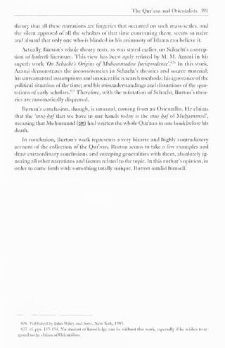 The Quraan and Orientalists Wl 
theory that all these narrations are forgeries that occurred on such mass-scales, and 
the silent approval of all the scholars of that rime concerning them, seems so naive 
and absurd that only one who is blinded ill his animosity or Islaam can believe it. 
Actually, Burton's whole theory rests, as was stated earlier, on Schacht's concep-tion 
of' hadeeth literature. This view has been aptly refilled by M. M. Azami in his 
superb work 'On Schacht's Origins of Muliammadun Jurisprudence ."'" In this work, 
Azami demonstrates the inconsistencies in Schacht's theories and source material; 
his unwarranted assumptions and unscientific research methods; his ignorance of the 
political situation ol the time; and his misunderstandings and distortions ol the quo-tations 
of early scholars."'' Therefore, with the refutation of Schacht, Burton's theo-ries 
are automatically disproved. 
Burton's conclusion, though, is unusual, coming from an Orientalist. He claims 
that the 'tnus^haf that we have in our hands today is the mus-haf o Muhammad", 
meaning that Muhammad (>gg) had written the whole Qur'aan in one book before his 
death. 
In conclusion. Burton's work represents a very bizarre anil highly contradictory 
account of the collection of the Qur'aan. Burton seems to take a few examples and 
draw extraordinary conclusions anil sweeping generalities with them, absolutely ig-noring 
all other narrations anil factors related to the topic. In this author's opinion, in 
order to come forth with something totally unique. Burton outdid himself. 
H2f> Published by Mm Wiley and Sons. New Wk. 1985. 
S27 cl. pps. 1 15-154. No student ot knowledge can be without tins work, especially il lie wishes to rc-s|' 
oiul to the claims of < )rientalists. 
 
