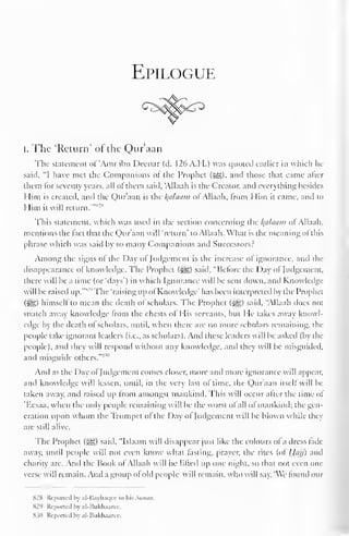 Epilogue 
i. The 'Return' of the Qur'aan 
The statement ol"Amr ibn Deenar (d. 126 A.H.) was quoted earlier in which he 
said, "I have met the Companions ol the Prophet (5sg), and those that came alter 
them lor seventy years, all ol them said, 'Allaah is the Creator, and everything besides 
Him is created, and the Qur'aan is the Balaam ol Allaah. from Him it came, anil to 
Him it will return.'""-"' 
This statement, which was used in the section concerning the Balaam ol Allaah, 
mentions the lact that the Qur'aan will 'return' to Allaah. What is the meaning ol this 
phrase which was said by so many Companions and Successors? 
Among the signs ol the Day ol Judgement is the increase ol ignorance, and the 
disappearance ol knowledge. The Prophet (^g) said. "Before the Day ol Judgement, 
there will be a time (or 'days') in which Ignorance will be sent down, and Knowledge-will 
be raised up."SJ "The 'raising upol Knowledge' has been interpreted by the Prophet 
(i^g) himself to mean the death ol scholars. The Prophet (^g) said, "Allaah does not 
snatch away knowledge from the chests of His servants, but He takes away knowl-edge 
by the death ol scholars, until, when there are no more scholars remaining, the 
people take ignorant leaders (i.e., as scholars). And these leaders will be asked (by the 
people), and they will respond without any knowledge, and they will be misguided, 
and misguide others."*'" 
And as the Day of Judgement comes closer, more and more ignorance will appear, 
and knowledge will lessen, until, in the very last ol time, the Quraan itself will be-taken 
away, and raised up from amongst mankind. This will occur after the time of 
Kcsaa, when the only people remaining will be the worst ol all ofmankind; the gen-eration 
upon whom the Trumpet of the Day ol Judgement will be blown while they 
are still alive. 
The Prophet ($£;) said. "Islaam will disappear just like the colours ofa dress fade-away, 
until people will not even know what fasting, prayer, the rites (of Hajj) and 
charity are. And the Book of Allaah will be lifted Up one night, so that not even one 
verse will remain. And a group of old people will remain, who will say. 'We found our 
S2X Repotted by al-Bayhaqee in his Simon. 
829 Reported by al-Bukhaarce. 
83(1 Reported by al-Bukhaaree. 
 