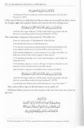 s'H An Introduction to the Sciences of the Qur'aan 
&££e$2jffi£g2t  $k 
«0 Mankind! What has made you careless concerning your Lord, the Most 
Gencrous?» |S2:6| 
() Muslims! O Believers of the Qur'aan] Beware that you do not hill into those whom 
the Prophet (^z) will complain about to his Lord on the Day ol"Judgement: 
-And the Messenger (will) say: "O My Lord, indeed my people took this 
Qur'aan as something worthy ofbeing abandoned!'" [25:30]. 
The scholar Ibn al-Qayyim al-Jawziyyah (d. 758 A.H.) said. 
There are various types of 'abandonment' ol the (Qur'aan: 
1 
) 
To abandon listening to it and believing in it. 
2) To abandon acting upon it, and ignoring its lawful and prohibited ordi-nances 
(httlaal and htiniuni). even ifone believes in it and recites it. 
5) To abandon judging by it. and resorting to it as a judge when there arc 
differences in the essence ol the religion or other matters. 
4) To abandon pondering over it, and understanding it, and seeking the 
explanation of it. 
5) To abandon using it as a cure in all types of diseases of the heart, and 
instead to seek to cure these diseases by other means. 
And all ol these categories are included in the statement ol Allaah, 
•<And the Messenger (will) say: "O My Lord, indeed my people took this 
Qur'aan as something worthy ofbeing abandoned!'.. [25:30], 
even though some ol these types ol abandonment are worse than others. 
" 
How many of these types of abandonments are we guilty of? 
O Muslims! Have you not read the outcome ol the one who turns away Irom the 
Qur'aan? 
-'.'- It '">> K 
*'' £/ < '1 '**T*rf > 
8.?t Ibn al-Qayyim, p. 1 13. The live categories have been translated in meaning, not verbatim. 
 