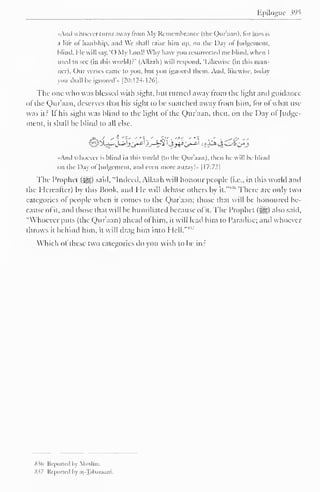 Ppiloguc w^ 
«And « hocver turns away from My Remembrance (the Qur'aan), lor him is 
;i life of hardship, and We shall raise him up. on die Day ol Judgement, 
hlind. He will say. '( ) My Lord! Why have you resurrected me blind, when I 
used to see (in this world)? 
- 
(Allaah) will respond. Likewise (in this man-lier). 
Our verses came to you. hut you ignored them. And. likewise, today 
you shall be ignored'* [20:124-126]. 
The one who was blessed with sight, but turned away from the light and guidance 
of the Qur'aan, deserves that his sight to be snatched away from him, for of what use 
was it? It his sight was blind to the light ol the Qur'aan, then, on the Day ol Judge-ment, 
it shall be blind to all else. 
j% ' ** "{' •**< ' ',* . '>< ' *• ' . ^*<y ' - 
And whoever is hlind in this world (to the Qur'aan). then he will be blind 
on the Day ol Judgement, and even more astray!" [ 17:72| 
The Prophet (-gg) said, "Indeed, Allaah will honour people (i.e., in this world and 
the Hereafter) by this Book, and He will debase others by it." 
s ''There are only two 
categories ol people when it comes to the Qur'aan; those thai will be honoured be-cause 
of it, and those that will be humiliated because of it. The Prophet (^) also said. 
"Whoever puts (the Qur'aan) ahead ol him, it will lead him to Paradise; and whoever 
throws it behind him, it will drag him into Hell."8 
Which <>l these two categories do you wish to be in? 
836 Reported by Muslim. 
Sv Krportcil l> ,11 -Tah.ir.i.ini. 
 