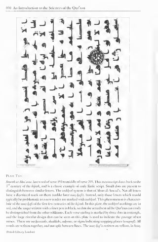 400 An Introduction to the Sciences of the Qur'aan 
Plats Two 
Soorah as-Shu'araa, last word "I verse 193 to middle ofverse 205. This manuscript dates hack to the 
1" century ot the hijrah. and is a classic example of early Kutic script. Small dots are present to 
distinguish between similar letters. I"he lashk,eel system is that ol Aboo al-Aswad's. Not all letters 
have a diacritical mark on them (unlike later mus-hcifs). Instead, only those letters which would 
typically be problematic to a new reader are marked with tashkfel. This phenomenon is character-istic 
ol the;;;»y-4i'/-'ol the first lew centuries of the hijrah. In this plate. t:lashkccl markings are in 
red. and the mit/at written with a liner pen in black, so that the actual text of the Qur'aan can easily 
be distinguished from the other additions. Each verse ending is marked by three dots in a triangle, 
and the large circular design that can lie seen on this plate is used to indicate the passage often 
verses. There are no hamzahs.shaddalis, siil(oons. or signs indicating stopping places (ii'in/iiri/). All 
words are written together, and not split between lines. The mus-hafis written on vellum, in Iraq. 
(Hrntsh l.ihr.irv. Lnihlonl 
 