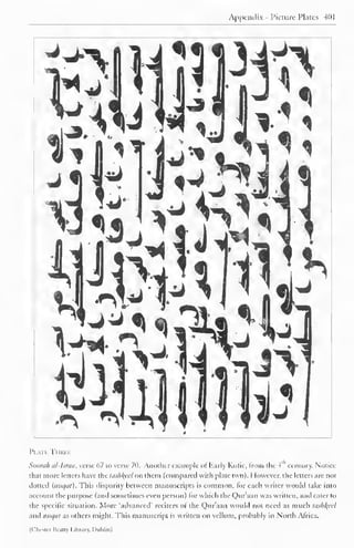 Appendix - Picture Plates 401 
Plate Three 
Soorah al-Israa, verse 67 to verse 70. Another example of Early Kulic, from (he 4 ' century. Notice 
that more letters have the tOsh^eel on them (compared with plate two). However, the letters are not 
dotted (mii/iil). This disparity between manuscripts is common, lor each writer would take into 
account the purpose (and sometimes even person) lor which I he Quraan was written, and cater to 
the specific situation. More "advanced' reciters of the Qur'aan would not need as much tashkfd 
and mtqat as others might. This manuscript is written on vellum, probably in North Africa. 
(Chester Beatty Library, Dublin) 
 