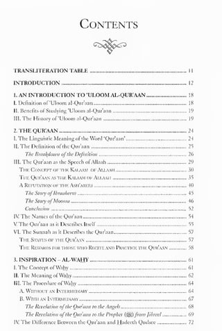 Contents 
TRANSLITERATION TABLE 1 
1 
INTRODUCTION 12 
1. AN INTRODUCTION TO 'ULOOM AL-QUR'AAN 18 
1. Definition of 'Uloom al-Qur'aan 18 
II. Benefits ofStudying 'Uloom al-Qur'aan 19 
III. The History of 'Uloom al-Qur'aan 19 
2. THE QUR'AAN 24 
I. The Linguistic Meaning of the Word 'Qur'aan' 24 
II. The Definition of the Qur'aan 25 
The Breakdown ofthe Definition 26 
III. The Qur'aan as the Speech ofAllaah 29 
Tin Concept of the Kalaam of Allaah 30 
Ti rE Qur'aan as the Kalaam of Allaai i 35 
A Refutation of the Ash'arees 40 
The Sloiy oflbraaheem 45 
The Story ofMoosaa 46 
Conclusion 52 
IV The Names of* the Qur'aan 54 
VThe Qur'aan as it Describes Itself 55 
VI. The Sunnah as it Describes the Qur'aan 57 
The Status of the Qur'aan 57 
The Rewards for those wi io Recite and Practice ti if Qur'aan 58 
3. INSPIRATION - AL-WAHY 61 
I. The Concept ofWahy 61 
II. The Meaning of'Wahy 62 
III. The Procedure of'Wahy 64 
A. Withoutan Intermediary 64 
B. With an Intermediary 67 
The Revelation ofthe Qur'aan to the Angels 68 
The Revelation ofthe Qur'aan to the Prophet (%ig,)froin Jibreel 69 
IV The Difference Between the Qur'aan and Hadecth Qudsee 72 
 